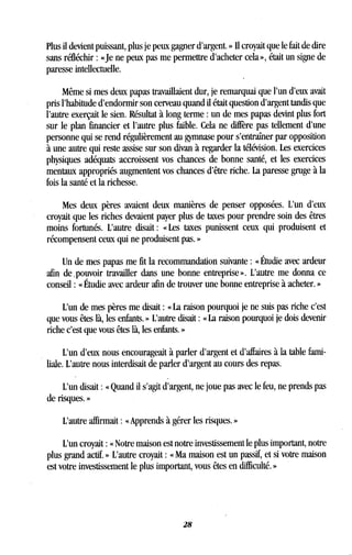 Plus il devient puissant, plus je peux gagner d'argent . » Il croyait que le fait de dire
sans réfléchir : «Je ne peux pas me permettre d'acheter cela », était un signe de
paresse intellectuelle.
Même si mes deux papas travaillaient dur, je remarquai que l'un d'eux avait
pris l'habitude d'endormir son cerveau quand il était question d'argent tandis que
l'autre exerçait le sien. Résultat à long terme : un de mes papas devint plus fort
sur le plan financier et l'autre plus faible . Cela ne diffère pas tellement d'une
personne qui se rend régulièrement au gymnase pour s'entraîner par opposition
à une autre qui reste assise sur son divan à regarder la télévision . Les exercices
physiques adéquats accroissent vos chances de bonne santé, et les exercices
mentaux appropriés augmentent vos chances d'être riche . La paresse gruge à la
fois la santé et la richesse .
Mes deux pères avaient deux manières de penser opposées. L'un d'eux
croyait que les riches devaient payer plus de taxes pour prendre soin des êtres
moins fortunés . L'autre disait : « Les taxes punissent ceux qui produisent et
récompensent ceux qui ne produisent pas. »
Un de mes papas me fit la recommandation suivante : « Étudie avec ardeur
afin de, pouvoir travailler dans une bonne entreprise» . L'autre me donna ce
conseil : « Étudie avec ardeur afin de trouver une bonne entreprise à acheter . »
L'un de mes pères me disait : «La raison pourquoi je ne suis pas riche c'est
que vous êtes là, les enfants . » L'autre disait : « La raison pourquoi je dois devenir
riche c'est que vous êtes là, les enfants . »
L'un d'eux nous encourageait à parler d'argent et d'affaires à la table fami-
liale. L'autre nous interdisait de parler d'argent au cours des repas .
L'un disait : « Quand il s'agit d'argent, ne joue pas avec le feu, ne prends pas
de risques. »
L'autre affirmait : « Apprends à gérer les risques. »
L'un croyait : « Notre maison est notre investissement le plus important, notre
plus grand actif. » L'autre croyait : « Ma maison est un passif, et si votre maison
est votre investissement le plus important, vous êtes en difficulté . »
28
 