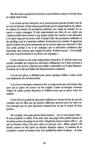Mes deux pères payaient leurs factures avant échéance même si l'un des deux
les réglait avant l'autre .
L'un croyait qu'une entreprise ou le gouvernement pouvait prendre soin de
toi et de tes besoins. Il était toujours préoccupé par les augmentations de salaire,
les régimes de retraite, les prestations médicales, les congés de maladie, les va-
cances et autres avantages. Il était impressionné par deux de ses oncles qui
s'étaient enrôlés dans l'armée et qui avaient mérité une retraite et une allocation
à vie après vingt ans de service actif. Il aimait l'idée des prestations médicales et
des privilèges que la coopérative militaire fournissait à ses retraités . Il appréciait
aussi le système des postes permanents qu'on retrouve dans une université . L'idée
d'un poste protégé à vie et les avantages qui en découlent semblaient plus
importants, bien souvent, que l'emploi lui-même. Il disait souvent : «J'ai travaillé
dur pour le gouvernement et j'ai droit à ces avantages . »
L'autre avait foi en une totale indépendance financière . Il s'élevait contre une
certaine mentalité qui exigeait des allocations obligatoires car il était conscient à
quel point cette mesure créait des gens faibles et pitoyables sur le plan financier.
Il insistait sur le fait qu'il fallait être financièrement compétent .
L'un de mes pères se débattait pour sauver quelques dollars . L'autre créait
tout simplement des investissements.
L'un d'eux m'enseigna comment écrire un impressionnant curriculum vitae
pour que je puisse me trouver un bon emploi. L'autre m'enseigna comment
rédiger de solides projets financiers et d'affaires pour que je puisse créer des
emplois.
Le fait d'être le produit de deux pères influents m'a donné le luxe de pouvoir
constater tous les effets que des pensées différentes peuvent avoir sur notre vie.
J'ai remarqué que les gens façonnent vraiment leur vie par le moyen de leurs
pensées.
Par exemple, mon papa pauvre disait toujours : «Je ne serai jamais riche. »
Et cette prophétie se réalisa . D'un autre côté, mon papa riche parlait toujours de
lui-même comme de quelqu'un de riche . Il disait des choses comme celle-ci : «Je
suis un homme riche et les gens riches ne font pas cela . » Même quand il fut
fauché comme les blés après un désastre financier majeur, il continua de se
considérer comme un homme riche . Il se justifiait lui-même en disant : « Il existe
29
 