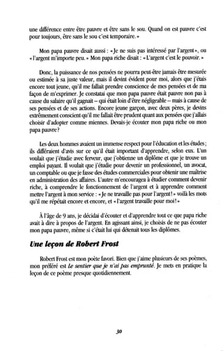 une différence entre être pauvre et être sans le sou . Quand on est pauvre c'est
pour toujours, être sans le sou c'est temporaire. »
Mon papa pauvre disait aussi : «Je ne suis pas intéressé par l'argent », ou
« l'argent m'importe peu . » Mon papa riche disait : « L'argent c'est le pouvoir . »
Donc, la puissance de nos pensées ne pourra peut-être jamais être mesurée
ou estimée à sa juste valeur, mais il devint évident pour moi, alors que j'étais
encore tout jeune, qu'il me fallait prendre conscience de mes pensées et de ma
façon de m'exprimer. Je constatai que mon papa pauvre était pauvre non pas à
cause du salaire qu'il gagnait - qui était loin d'être négligeable - mais à cause de
ses pensées et de ses actions . Encore jeune garçon, avec deux pères, je devins
extrêmement conscient qu'il me fallait être prudent quant aux pensées que j'allais
choisir d'adopter comme miennes. Devais-je écouter mon papa riche ou mon
papa pauvre?
Les deux hommes avaient un immense respect pour l'éducation et les études ;
ils différaient d'avis sur ce qu'il était important d'apprendre, selon eux . L'un
voulait que j'étudie avec ferveur, que j'obtienne un diplôme et que je trouve un
emploi payant. Il voulait que j'étudie pour devenir un professionnel, un avocat,
un comptable ou que je fasse des études commerciales pour obtenir une maîtrise
en administration des affaires. L'autre m'encouragea à étudier comment devenir
riche, à comprendre le fonctionnement de l'argent et à apprendre comment
mettre l'argent à mon service : «Je ne travaille pas pour l'argent! » voilà les mots
qu'il me répétait encore et encore, et « l'argent travaille pour moi ! »
À l'âge de 9 ans, je décidai d'écouter et d'apprendre tout ce que papa riche
avait à dire à propos de l'argent . En agissant ainsi, je choisis de ne pas écouter
mon papa pauvre, même si c'était lui qui détenait tous les diplômes .
Une leçon de Robert Frost
Robert Frost est mon poète favori. Bien que j'aime plusieurs de ses poèmes,
mon préféré est Le sentier que je n'ai pas emprunté. Je mets en pratique la
leçon de ce poème presque quotidiennement.
30
 