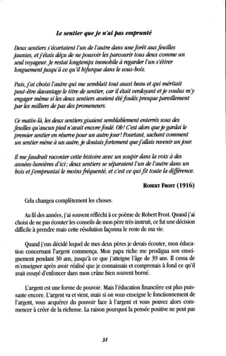 Le sentier que je n'ai pas emprunté
Deux sentiers s'écartaient l'un de l'autre dans une forêt aux feuilles
jaunies, etj'étais déçu de ne pouvoir les parcourir tous deux comme un
seul voyageur. Je restai longtemps immobile à regarder l'un s'étirer
longuement jusqu'à ce qu'il bifurque dans le sous-bois.
Puis, j'ai choisi l'autre qui me semblait tout aussi beau et qui méritait
peut-être davantage le titre de sentier, car il était verdoyant etje voulus m y
engager même si les deux sentiers avaient été foulés presque pareillement
par les milliers de pas des promeneurs.
Ce matin-là, les deux sentiers gisaient semblablement enterrés sous des
feuilles qu'aucun pied n'avait encorefoulé. Oh! C'est alors queje gardai le
premier sentier en réserve pour un autre jour! Pourtant, sachant comment
un sentier mène à un autre, je doutais fortement quefallais revenir un jour.
Il me faudrait raconter cette histoire avec un soupir dans la voix à des
années-lumières d'ici; deux sentiers se séparaient l'un de l'autre dans un
bois et j'empruntai le moins fréquenté, et c'est ce qui fit toute la différence .
ROBERT FROST (1916)
Cela changea complètement les choses.
Au fil des années, j'ai souvent réfléchi à ce poème de Robert Frost . Quand j'ai
choisi de ne pas écouter les conseils de mon père très instruit, ce fut une décision
difficile à prendre mais cette résolution façonna le reste de ma vie .
Quand j'eus décidé lequel de mes deux pères je devais écouter, mon éduca-
tion concernant l'argent commença. Mon papa riche me prodigua son ensei-
gnement pendant 30 ans, jusqu'à ce que j'atteigne l'âge de 39 ans . II cessa de
m'enseigner après avoir réalisé que je connaissais et comprenais à fond ce qu'il
avait essayé d'enfoncer dans mon crâne bien souvent borné.
L'argent est une forme de pouvoir. Mais l'éducation financière est plus puis-
sante encore. L'argent va et vient, mais si on vous enseigne le fonctionnement de
l'argent, vous acquérez du pouvoir face à l'argent et vous pouvez alors com-
mencer à créer de la richesse. La raison pourquoi la pensée positive ne peut pas
31
 
