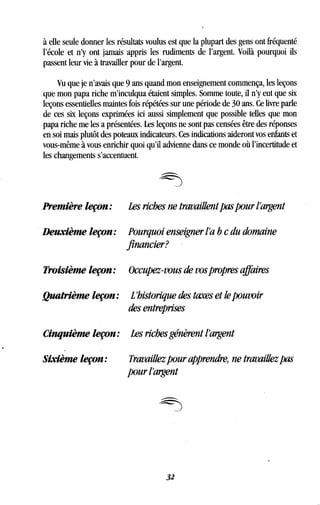 à elle seule donner les résultats voulus est que la plupart des gens ont fréquenté
l'école et n'y ont jamais appris les rudiments de l'argent. Voilà pourquoi ils
passent leur vie à travailler pour de l'argent.
Vu que je n'avais que 9 ans quand mon enseignement commença, les leçons
que mon papa riche m'inculqua étaient simples . Somme toute, il n'y eut que six
leçons essentielles maintes fois répétées sur une période de 30 ans . Ce livre parle
de ces six leçons exprimées ici aussi simplement que possible telles que mon
papa riche me les a présentées . Les leçons ne sont pas censées être des réponses
en soi mais plutôt des poteaux indicateurs . Ces indications aideront vos enfants et
vous-même à vous enrichir quoi qu'il advienne dans ce monde où l'incertitude et
les changements s'accentuent .
Première leçon: Les riches ne travaillent pas pour l'argent
Deuxième leçon : Pourquoi enseigner l'a b c du domaine
financier?
Troisième leçon : Occupez-vous de vos propres affaires
Quatrième leçon : L'historique des taxes et le pouvoir
des entreprises
Cinquième leçon : Les riches génèrent l'argent
Sixième leçon:
	
Travaillez pour apprendre, ne travaillez pas
pour l'argent
32
 