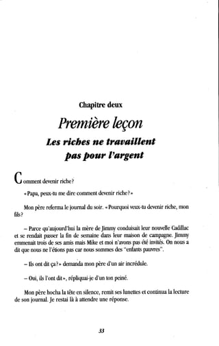 Chapitre deux
Première leçon
Les riches ne travaillent
pas pour l'argent
C omment devenir riche?
« Papa, peux-tu me dire comment devenir riche? »
Mon père referma le journal du soir. « Pourquoi veux-tu devenir riche, mon
- Parce qu'aujourd'hui la mère de Jimmy conduisait leur nouvelle Cadillac
et se rendait passer la fin de semaine dans leur maison de campagne . Jimmy
emmenait trois de ses amis mais Mike et moi n'avons pas été invités. On nous a
dit que nous ne l'étions pas car nous sommes des "enfants pauvres" .
- ils ont dit ça? » demanda mon père d'un air incrédule .
- Oui, ils l'ont dit », répliquai-je d'un ton peiné .
Mon père hocha la tête en silence, remit ses lunettes et continua la lecture
de son journal. Je restai là à attendre une réponse.
33
 