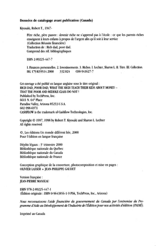 Données de catalogage avant publication (Canada)
Kiyosaki, Robert T., 1947-
Père riche, père pauvre : devenir riche ne s'apprend pas à l'école : ce que les parents riches
enseignent à leurs enfants à propos de l'argent afin qu'il soit à leur service
(Collection Réussite financière)
Traduction de : Rich dad, poor dad.
Comprend des réf. bibliographiques
ISBN 2-89225-447-7
I. Finances personnelles. 2. Investissements. 3. Riches. I. Lechter, Sharon L. H. Titre . i. Collection .
HG 179 .K59514 2000
	
332.024
	
CO0-941627-7
Cet ouvrage a été publié en langue anglaise sous le titre original
RICH DAD, POOR DAD, WHAT THE RICH TEACH THEIR KIDS ABOUT MONEY -
THAT THE POOR AND MIDDLE CLASS DO NOT !
Published by TechPress, Inc.
6611 N. 64ih Place
Paradise Valley, Arizona 85253 U.S.A.
602-998-6971
CASHFLOW is the trademark of Cashfiow Technologies, Inc .
Copyright © 1997, 1998 by Robert T . Kiyosaki and Sharon L. Lechter
AU rights reserved
©, Les éditions Un monde différent Itée, 2000
Pour l'édition en langue française
Dépôts légaux : 3' trimestre 2000
Bibliothèque nationale du Québec
Bibliothèque nationale du Canada
Bibliothèque nationale de France
Conception graphique de la couverture, photocomposition et mise en pages :
OLIVIER LASSER + JEAN-PHILIPPE GAUDET
Version française
JEAN-PIERRE MANSEAU
ISBN 978-2-89225-447-1
(Édition originale : ISBN 0-9643856-1-9 Pbk, TechPress, Inc., Arizona)
Nous reconnaissons l'aide financière du gouvernement du Canada par l'entremise du Pro-
gramme dAide au Développement del'Industrie de l Édition pour nos activités d'édition (PADIÉ) .
Imprimé au Canada
 