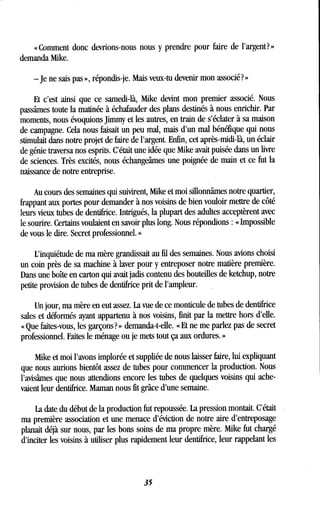 « Comment donc devrions-nous nous y prendre pour faire de l'argent? »
demanda Mike .
-je ne sais pas », répondis-je . Mais veux-tu devenir mon associé? »
Et c'est ainsi que ce samedi-là, Mike devint mon premier associé . Nous
passâmes toute la matinée à échafauder des plans destinés à nous enrichir . Par
moments, nous évoquions Jimmy et les autres, en train de s'éclater à sa maison
de campagne. Cela nous faisait un peu mal, mais d'un mal bénéfique qui nous
stimulait dans notre projet de faire de l'argent. Enfin, cet après-midi-là, un éclair
de génie traversa nos esprits . C'était une idée que Mike avait puisée dans un livre
de sciences. Très excités, nous échangeâmes une poignée de main et ce fut la
naissance de notre entreprise .
Au cours des semaines qui suivirent, Mike et moi sillonnâmes notre quartier,
frappant aux portes pour demander à nos voisins de bien vouloir mettre de côté
leurs vieux tubes de dentifrice . Intrigués, la plupart des adultes acceptèrent avec
le sourire. Certains voulaient en savoir plus long. Nous répondions : « Impossible
de vous le dire . Secret professionnel . »
L'inquiétude de ma mère grandissait au fil des semaines. Nous avions choisi
un coin près de sa machine à laver pour y entreposer notre matière première .
Dans une boîte en carton qui avait jadis contenu des bouteilles de ketchup, notre
petite provision de tubes de dentifrice prit de l'ampleur.
Un jour, ma mère en eut assez . La vue de ce monticule de tubes de dentifrice
sales et déformés ayant appartenu à nos voisins, finit par la mettre hors d'elle .
« Que faites-vous, les garçons? » demanda-t-elle. « Et ne me parlez pas de secret
professionnel. Faites le ménage ou je mets tout ça aux ordures . »
Mike et moi l'avons implorée et suppliée de nous laisser faire, lui expliquant
que nous aurions bientôt assez de tubes pour commencer la production . Nous
l'avisâmes que nous attendions encore les tubes de quelques voisins qui ache-
vaient leur dentifrice . Maman nous fit grâce d'une semaine.
La date du début de la production fut repoussée . La pression montait. C'était
ma première association et une menace d'éviction de notre aire d'entreposage
planait déjà sur nous, par les bons soins de ma propre mère . Mike fut chargé
d'inciter les voisins à utiliser plus rapidement leur dentifrice, leur rappelant les
35
 