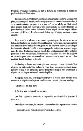 fréquents brossages recommandés par le dentiste . Je commençai à mettre sur
pied la chaîne de fabrication .
Tel que prévu, la production commença une semaine plus tard. Lorsque mon
père, accompagné d'un ami, voulut s'engager avec sa voiture dans notre allée, il
se trouva devant deux garçons de neuf ans, opérant une chaîne de fabrication à
plein régime. Tout était recouvert d'une mince couche de poudre blanche . De
petits berlingots de lait, venant de l'école, étaient alignés sur une longue table et,
sur notre gril Hibachi, des charbons de bois rouge vif dégageaient une chaleur
ardente.
Papa marcha prudemment vers nous, ayant dû garer la voiture au bas de
l'allée, car la chaîne de montage bloquait l'accès à l'abri d'auto . En s'approchant,
son ami et lui virent un bac de métal, posé sur des charbons de bois et dans lequel
fondaient des tubes de dentifrice. À cette époque-là, le dentifrice ne se vendait pas
dans des tubes de plastique mais de plomb . Une fois la peinture brûlée, les tubes,
jetés dans le petit bac de métal, finissaient par se liquéfier, et à l'aide des poignées
de ma mère pour saisir un objet chaud, nous versions le plomb par un orifice
pratiqué dans le haut des berlingots .
Les berlingots furent remplis de plâtre de moulage, comme celui qui s'était
répandu partout avant d'être mélangé à l'eau . Dans mon empressement, j'avais
renversé le sac et on aurait cru qu'une tempête de neige s'était abattue sur la
région. Les berlingots servaient à mouler le plâtre.
Mon père et son ami nous regardèrent verser le plomb fondu par une petite
ouverture pratiquée dans la partie supérieure du cube de plâtre de moulage .
« Attention », dit mon père.
Je fis signe que oui sans lever les yeux.
Une fois l'opération terminée, je déposai le bac de métal et je souris à
mon père..
« Que faites-vous donc, les garçons? » demanda-t-il en réprimant un sourire .
- Nous suivons tes conseils. Nous serons riches », dis-je .
36
 