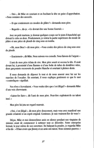 - Oui », dit Mike en souriant et en hochant la tête en guise d'approbation .
« Nous sommes des associés .
- Et que contiennent ces moules de plâtre? » demanda mon père .
- Regarde », dis-je. « Ce devrait être une bonne fournée . »
Avec un petit marteau, je donnai quelques coups sur le joint d'étanchéité qui
divisait le cube en deux . Prudemment, je retirai la partie supérieure du moule de
plâtre et une pièce de plomb de cinq sous en tomba .
« Oh, mon Dieu ! » dit mon père. « Vous coulez des pièces de cinq sous avec
du plomb.
- Exactement », dit Mike . Nous suivons vos conseils . Nous faisons de l'argent. »
L'ami de mon père éclata de rire. Mon père sourit et secoua la tête. Il avait
devant lui, à proximité d'une flamme et d'une boîte de tubes de dentifrice vides,
deux garçonnets recouverts de poudre blanche et souriant à pleines dents .
Il nous demanda de déposer le tout et de nous asseoir avec lui sur les
marches de l'escalier . En souriant, il nous expliqua gentiment ce que le mot
« contrefaçon » signifiait.
Nos rêves s'écroulaient . « Vous voulez dire que c'est illégal? » demanda Mike
d'une voix chevrotante .
« Laisse-les faire », dit l'ami de mon père . Peut-être exploitent-ils un talent
inné. »
Mon père lui jeta un regard mauvais .
« Oui, c'est illégal », dit mon père doucement, mais vous avez manifesté une
grande créativité et un esprit original . Continuez. Je suis vraiment fier de vous ! »
Déçus, Mike et moi demeurâmes assis en silence pendant une vingtaine de
minutes avant de commencer à nettoyer tout ce désordre . Notre entreprise
fermait, le jour même de son ouverture. En balayant la poudre, je regardai Mike
et lui dis : « Il faut croire que Jimmy et ses amis ont raison. Nous sommes pauvres. »
37
 