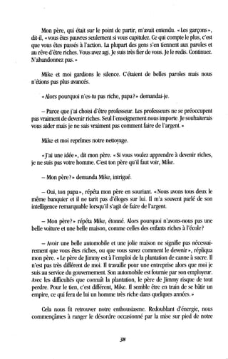 Mon père, qui était sur le point de partir, m'avait entendu . « Les garçons »,
dit-il, « vous êtes pauvres seulement si vous capitulez. Ce qui compte le plus, c'est
que vous êtes passés à l'action. La plupart des gens s'en tiennent aux paroles et
au rêve d'être riches . Vous avez agi. Je suis très fier de vous . Je le redis. Continuez.
N'abandonnez pas. »
Mike et moi gardions le silence . C'étaient de belles paroles mais nous
n'étions pas plus avancés.
« Alors pourquoi n'es-tu pas riche, papa? » demandai-je.
- Parce que j'ai choisi d'être professeur . Les professeurs ne se préoccupent
pas vraiment de devenir riches. Seul l'enseignement nous importe . Je souhaiterais
vous aider mais je ne sais vraiment pas comment faire de l'argent . »
Mike et moi reprîmes notre nettoyage.
«J'ai une idée », dit mon père. « Si vous voulez apprendre à devenir riches,
je ne suis pas votre homme. C'est ton père qu'il faut voir, Mike .
- Mon père? » demanda Mike, intrigué.
- Oui, ton papa », répéta mon père en souriant. « Nous avons tous deux le
même banquier et il ne tarit pas d'éloges sur lui . Il m'a souvent parlé de son
intelligence remarquable lorsqu'il s'agit de faire de l'argent.
- Mon père?» répéta Mike, étonné. Alors pourquoi n'avons-nous pas une
belle voiture et une belle maison, comme celles des enfants riches à l'école?
- Avoir une belle automobile et une jolie maison ne signifie pas nécessai-
rement que vous êtes riches, ou que vous savez comment le devenir », répliqua
mon père. « Le père de Jimmy est à l'emploi de la plantation de canne à sucre . Il
n'est pas très différent de moi . Il travaille pour une entreprise alors que moi je
suis au service du gouvernement. Son automobile est fournie par son employeur .
Avec les difficultés que connaît la plantation, le père de Jimmy risque de tout
perdre. Pour le tien, c'est différent, Mike . Il semble être en train de se bâtir un
empire, ce qui fera de lui un homme très riche dans quelques années . »
Cela nous fit retrouver notre enthousiasme . Redoublant d'énergie, nous
commençâmes à ranger le désordre occasionné par la mise sur pied de notre
38
 