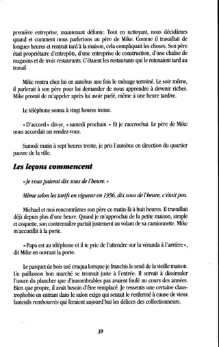 première entreprise, maintenant défunte . Tout en nettoyant, nous décidâmes
quand et comment nous parlerions au père de Mike. Comme il travaillait de
longues heures et rentrait tard à la maison, cela compliquait les choses. Son père
était propriétaire d'entrepôts, d'une entreprise de construction, d'une chaîne de
magasins et de trois restaurants. C'étaient les restaurants qui le retenaient tard au
travail.
Mike rentra chez lui en autobus une fois le ménage terminé . Le soir même,
il parlerait à son père pour lui demander de nous apprendre à devenir riches .
Mike promit de m'appeler après lui avoir parlé, même à une heure tardive .
Le téléphone sonna à vingt heures trente .
« D'accord » dis-je, « samedi prochain. » Et je raccrochai . Le père de Mike
nous accordait un rendez-vous.
Samedi matin à sept heures trente, je pris l'autobus en direction du quartier
pauvre de la ville.
Les leçons commencent
«Je vous paierai dix sous de l'heure . »
Même selon les tarifs en vigueur en 1956, dix sous de l'heure, c'était peu .
Michael et moi rencontrâmes son père ce matin-là à huit heures. Il travaillait
déjà depuis plus d'une heure . Quand je m'approchai de la petite maison, simple
et coquette, son contremaître partait justement au volant de sa camionnette . Mike
m'accueillit à la porte.
« Papa est au téléphone et il te prie de l'attendre sur la véranda à l'arrière »,
dit Mike en ouvrant la porte .
Le parquet de bois usé craqua lorsque je franchis le seuil de la vieille maison .
Un paillasson bon marché se trouvait juste à l'entrée . Il servait à dissimuler
l'usure du plancher que d'innombrables pas avaient foulé au cours des années .
Bien que propre, il avait besoin d'être remplacé. Je ressentis une certaine claus-
trophobie en entrant dans le salon exigu qui sentait le renfermé à cause de vieux
fauteuils rembourrés qui feraient aujourd'hui les délices des collectionneurs.
39
 