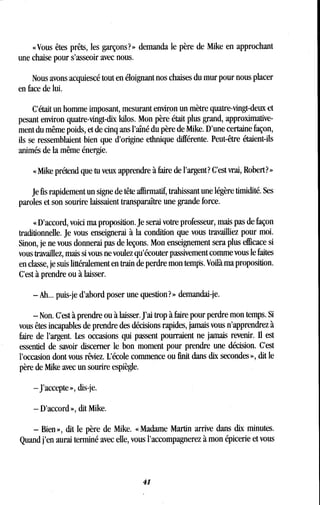 « Vous êtes prêts, les garçons? » demanda le père de Mike en approchant
une chaise pour s'asseoir avec nous.
Nous avons acquiescé tout en éloignant nos chaises du mur pour nous placer
en face de lui.
C'était un homme imposant, mesurant environ un mètre quatre-vingt-deux et
pesant environ quatre-vingt-dix kilos . Mon père était plus grand, approximative-
ment du même poids, et de cinq ans l'aîné du père de Mike. D'une certaine façon,
ils se ressemblaient bien que d'origine ethnique différente . Peut-être étaient-ils
animés de la même énergie .
« Mike prétend que tu veux apprendre à faire de l'argent? C'est vrai, Robert? »
Je fis rapidement un signe de tête affirmatif, trahissant une légère timidité . Ses
paroles et son sourire laissaient transparaître une grande force .
« D'accord, voici ma proposition. Je serai votre professeur, mais pas de façon
traditionnelle . Je vous enseignerai à la condition que vous travailliez pour moi.
Sinon, je ne vous donnerai pas de leçons. Mon enseignement sera plus efficace si
vous travaillez, mais si vous ne voulez qu'écouter passivement comme vous le faites
en classe, je suis littéralement en train de perdre mon temps . Voilà ma proposition.
C'est à prendre ou à laisser.
- Ah.. . puis-je d'abord poser une question?» demandai-je .
- Non. C'est à prendre ou à laisser. J'ai trop à faire pour perdre mon temps. Si
vous êtes incapables de prendre des décisions rapides, jamais vous n'apprendrez à
faire de l'argent. Les occasions qui passent pourraient ne jamais revenir. II est
essentiel de savoir discerner le bon moment pour prendre une décision. C'est
l'occasion dont vous rêviez . L'école commence ou finit dans dix secondes », dit le
père de Mike avec un sourire espiègle.
-J'accepte », dis-je .
- D'accord », dit Mike.
- Bien », dit le père de Mike. « Madame Martin arrive dans dix minutes .
Quand j'en aurai terminé avec elle, vous l'accompagnerez à mon épicerie et vous
41
 