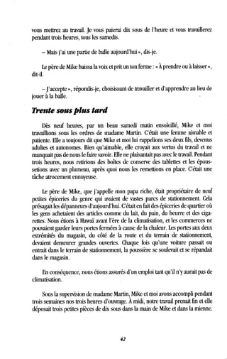 vous mettrez au travail. Je vous paierai dix sous de l'heure et vous travaillerez
pendant trois heures, tous les samedis.
- Mais j'ai une partie de balle aujourd'hui », dis-je .
Le père de Mike baissa la voix et prit un ton ferme : « À prendre ou à laisser »,
dit-il.
-J'accepte », répondis-je, choisissant de travailler et d'apprendre au lieu de
jouer à la balle .
Trente sous plus tard
Dès neuf heures, par un beau samedi matin ensoleillé, Mike et moi
travaillions sous les ordres de madame Martin . C'était une femme aimable et
patiente . Elle a toujours dit que Mike et moi lui rappelions ses deux fils, devenus
adultes et autonomes. Bien qu'aimable, elle croyait aux vertus du travail et ne
manquait pas de nous le faire savoir . Elle ne plaisantait pas avec le travail . Pendant
trois heures, nous retirions des boîtes de conserve des tablettes et les épous-
setions avec un plumeau, après quoi nous les remettions en place. C'était une
tâche atrocement ennuyeuse .
Le père de Mike, que j'appelle mon papa riche, était propriétaire de neuf
petites épiceries du genre qui avaient de vastes parcs de stationnement . Cela
présagait les dépanneurs d'aujourd'hui. C'était en fait des épiceries de quartier où
les gens achetaient des articles comme du lait, du pain, du beurre et des ciga-
rettes. Nous étions à Hawaï avant l'ère de la climatisation, et les commerces ne
pouvaient garder leurs portes fermées à cause de la chaleur . Les portes aux deux
extrémités du magasin, du côté de la route et du terrain de stationnement,
devaient demeurer grandes ouvertes . Chaque fois qu'une voiture passait ou
entrait dans le terrain de stationnement, la poussière se soulevait et se répandait
dans le magasin .
En conséquence, nous étions assurés d'un emploi tant qu'il n'y aurait pas de
climatisation.
Sous la supervision de madame Martin, Mike et moi avons accompli pendant
trois semaines nos trois heures d'ouvrage. A midi, notre travail prenait fin et elle
déposait trois petites pièces de dix sous dans la main de Mike et dans la mienne .
42
 