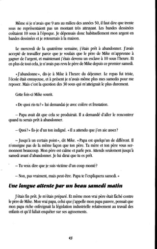 Même si je n'avais que 9 ans au milieu des années 50, il faut dire que trente
sous ne représentaient pas un montant très attrayant . Les bandes dessinées
coûtaient 10 sous à l'époque. Je dépensais donc habituellement mon argent en
bandes dessinées et je retournais à la maison .
Le mercredi de la quatrième semaine, j'étais prêt à abandonner . J'avais
accepté de travailler parce que je voulais que le père de Mike m'apprenne à
gagner de l'argent, et maintenant j'étais devenu un esclave à 10 sous l'heure . Et
en plus de tout cela, je n'avais pas revu le père de Mike depuis ce premier samedi.
«J'abandonne», dis-je à Mike à l'heure du déjeuner . Le repas fut triste,
l'école était ennuyeuse, et à présent je n'avais même plus mes samedis pour me
reposer. Mais c'est la question des 30 sous qui m'atteignait le plus durement .
Cette fois-ci Mike sourit .
« De quoi ris-tu ? » lui demandai-je avec colère et frustation .
- Papa avait dit que cela se produirait. Il a demandé d'aller le rencontrer
quand tu serais prêt à abandonner .
- Quoi? » fis-je d'un ton indigné. « Il a attendu que j'en aie assez?
-jusqu'à un certain point », dit Mike. « Papa est quelqu'un de différent. Il
n'enseigne pas de la même façon que ton père. Ta mère et ton père vous ser-
monnent beaucoup. Mon père est calme et parle peu. Attends seulement jusqu'à
samedi avant d'abandonner. Je lui dirai que tu es prêt .
- Tu veux dire que je suis victime d'un coup monté?
- Non, pas vraiment, mais peut-être. Papa te l'expliquera samedi . »
Une longue attente par un beau samedi matin
J'étais fin prêt. Je m'étais préparé. Et même mon vrai père était fâché contre
le père de Mike. Mon vrai papa, celui que j'appelle mon papa pauvre, pensait que
mon papa riche enfreignait la législation industrielle relativement au travail des
enfants et qu'il fallait enquêter sur ses agissements .
43
 