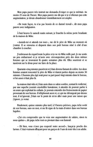 Mon papa pauvre très instruit me demanda d'exiger ce que je méritais . Au
moins 25 sous de l'heure. Mon papa pauvre me dit que si je n'obtenais pas cette
augmentation, je devais abandonner immédiatement cet emploi .
« De toute façon, tu n'as pas besoin de ce damné travail », dit mon papa
pauvre avec indignation .
À huit heures le samedi matin suivant, je franchis la même porte branlante
de la maison de Mike .
« Assieds-toi et attends ton tour », me dit le père de Mike au moment où
j'entrai. Il se retourna et disparut dans son petit bureau situé à côté d'une
chambre à coucher.
J'embrassai du regard toute la pièce et je ne vis Mike nulle part . Je me sentis
un peu embarrassé et je m'assis avec circonspection près des deux mêmes
femmes qui se trouvaient là quatre semaines plus tôt . Elles sourirent et se
tassèrent sur le divan pour me faire de la place .
Quarante-cinq minutes passèrent et j'étais devenu fumant de colère . Les deux
femmes avaient rencontré le père de Mike et étaient parties depuis au moins 30
minutes. L'homme plus âgé avait pour sa part passé vingt minutes dans le bureau,
et lui aussi n'était plus là.
La maison était vide et j'étais assis dans ce salon sombre, sentant le renfermé,
par une superbe journée ensoleillée hawaïenne, à attendre de pouvoir parler à
un avare qui exploitait les enfants . Je pouvais entendre des froissements de papier
provenant de son bureau . Il téléphonait aussi et, ce qui me dérangeait par-dessus
tout, il m'ignorait . J'étais sur le point de m'en aller mais pour une raison que
j'ignore, je restai .
Finalement, quinze minutes plus tard, à 9 heures précises, papa riche sortit
de son bureau, sans un mot, et me fit signe de la main d'entrer dans son bureau
lugubre.
«J'ai cru comprendre que tu veux une augmentation de salaire, sinon tu
nous quittes », dit papa riche tout en pivotant dans son fauteuil .
- Eh bien, vous n'avez pas respecté notre accord », lançai-je proche des
larmes. C'était vraiment effrayant pour un garçon de 9 ans de tenir tête à un adulte .
44
 