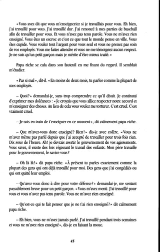 « Vous avez dit que vous m'enseigneriez si je travaillais pour vous. Eh bien,
j'ai travaillé pour vous. J'ai travaillé dur . J'ai renoncé à mes parties de baseball
afin de travailler pour vous. Et vous n'avez pas tenu parole. Vous ne m'avez rien
enseigné. Vous êtes un escroc et c'est ce que tout le monde pense en ville. Vous
êtes cupide. Vous voulez tout l'argent pour vous seul et vous ne prenez pas soin
de vos employés. Vous me faites attendre et vous ne me témoignez aucun respect .
Je ne suis qu'un petit garçon mais je mérite d'être mieux traité . »
Papa riche se cala dans son fauteuil en me fixant du regard. Il semblait
m'étudier.
« Pas si mal », dit-il. « En moins de deux mois, tu parles comme la plupart de
mes employés.
- Quoi?» demandai-je, sans trop comprendre ce qu'il disait . Je continuai
d'exprimer mes doléances : «Je croyais que vous alliez respecter notre accord et
m'enseigner des choses . Au lieu de cela vous voulez me torturer. C'est cruel. C'est
vraiment cruel.
-je suis en train de t'enseigner en ce moment », dit calmement papa riche.
- Que m'avez-vous donc enseigné? Rien! » dis-je avec colère . « Vous ne
m'avez même pas parlé depuis que j'ai accepté de travailler pour trois fois rien .
Dix sous de l'heure. Ah ! je devrais avertir le gouvernement de vos agissements .
Vous savez, il existe des lois régissant le travail des enfants . Mon père travaille
pour le gouvernement, le saviez-vous?
- Oh là là! » dit papa riche . « À présent tu parles exactement comme la
plupart des gens qui ont déjà travaillé pour moi . Des gens que j'ai congédiés ou
qui ont quitté leur emploi.
- Qu'avez-vous donc à dire pour votre défense? » demandai-je, me sentant
passablement brave pour un petit garçon . « Vous m'avez menti. J'ai travaillé pour
vous et vous n'avez pas tenu parole. Vous ne m'avez rien enseigné .
- Qu'est-ce qui te fait penser que je ne t'ai rien enseigné? » dit calmement
papa riche.
- Eh bien, vous ne m'avez jamais parlé . J'ai travaillé pendant trois semaines
et vous ne m'avez rien enseigné », dis-je en faisant la moue .
45
 
