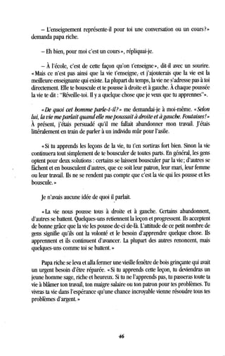- L'enseignement représente-il pour toi une conversation ou un cours?»
demanda papa riche.
- Eh bien, pour moi c'est un cours », répliquai-je.
- À l'école, c'est de cette façon qu'on t'enseigne », dit-il avec un sourire.
« Mais ce n'est pas ainsi que la vie t'enseigne, et j'ajouterais que la vie est la
meilleure enseignante qui existe. La plupart du temps, la vie ne s'adresse pas à toi
directement . Elle te bouscule et te pousse à droite et à gauche. À chaque poussée
la vie te dit : "Réveille-toi . Il y a quelque chose que je veux que tu apprennes"» .
«De quoi cet homme parle-t-il?» me demandai-je à moi-même. «Selon
lui, la vie me parlait quand elle me poussait à droite et à gauche . Foutaises! »
À présent, j'étais persuadé qu'il me fallait abandonner mon travail . J'étais
littéralement en train de parler à un individu mûr pour l'asile .
« Si tu apprends les leçons de la vie, tu t'en sortiras fort bien . Sinon la vie
continuera tout simplement de te bousculer de toutes parts. En général, les gens
optent pour deux solutions : certains se laissent bousculer par la vie ; d'autres se
fâchent et en bousculent d'autres, que ce soit leur patron, leur mari, leur femme
ou leur travail . Ils ne se rendent pas compte que c'est la vie qui les pousse et les
bouscule. »
Je n'avais aucune idée de quoi il parlait .
« La vie nous pousse tous à droite et à gauche. Certains abandonnent,
d'autres se battent . Quelques-uns retiennent la leçon et progressent. Ils acceptent
de bonne grâce que la vie les pousse de-ci de-là. L'attitude de ce petit nombre de
gens signifie qu'ils ont la volonté et le besoin d'apprendre quelque chose. Ils
apprennent et ils continuent d'avancer . La plupart des autres renoncent, mais
quelques-uns comme toi se battent . »
Papa riche se leva et alla fermer une vieille fenêtre de bois grinçante qui avait
un urgent besoin d'être réparée. « Si tu apprends cette leçon, tu deviendras un
jeune homme sage, riche et heureux . Si tu ne l'apprends pas, tu passeras toute ta
vie à blâmer ton travail, ton maigre salaire ou ton patron pour tes problèmes . Tu
vivras ta vie dans l'espérance qu'une chance incroyable vienne résoudre tous tes
problèmes d'argent. »
46
 