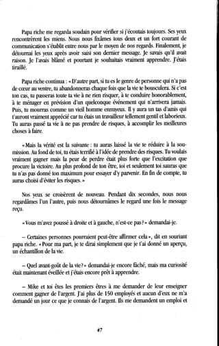 Papa riche me regarda soudain pour vérifier si j'écoutais toujours . Ses yeux
rencontrèrent les miens . Nous nous fixâmes tous deux et un fort courant de
communication s'établit entre nous par le moyen de nos regards. Finalement, je
détournai les yeux après avoir saisi son dernier message . Je savais qu'il avait
raison. Je l'avais blâmé et pourtant je souhaitais vraiment apprendre . J'étais
tiraillé.
Papa riche continua : « D'autre part, si tu es le genre de personne qui n'a pas
de coeur au ventre, tu abandonneras chaque fois que la vie te bousculera . Si c'est
ton cas, tu passeras toute ta vie à ne rien risquer, à te conduire honorablement,
à te ménager en prévision d'un quelconque événement qui n'arrivera jamais .
Puis, tu mourras comme un vieil homme ennuyeux. il y aura un tas d'amis qui
t'auront vraiment apprécié car tu étais un travailleur tellement gentil et laborieux .
Tu auras passé ta vie à ne pas prendre de risques, à accomplir les meilleures
choses à faire .
« Mais la vérité est la suivante : tu auras laissé la vie te réduire à la sou-
mission. Au fond de toi, tu étais terrifié à l'idée de prendre des risques. Tu voulais
vraiment gagner mais la peur de . perdre était plus forte que l'excitation que
procure la victoire. Au plus profond de ton être, toi et seulement toi sauras que
tu n'as pas donné ton maximum pour essayer d'y parvenir. En fin de compte, tu
auras choisi d'éviter les risques. »
Nos yeux se croisèrent de nouveau . Pendant dix secondes, nous nous
regardâmes l'un l'autre, puis nous détournâmes le regard une fois le message
reçu.
« Vous m'avez poussé à droite et à gauche, n'est-ce pas? » demandai-je .
- Certaines personnes pourraient peut-être affirmer cela », dit en souriant
papa riche. « Pour ma part, je te dirai simplement que je t'ai donné un aperçu,
un échantillon de la vie.
- Quel avant-goût de la vie? » demandai-je encore fâché, mais ma curiosité
était maintenant éveillée et j'étais encore prêt à apprendre .
- Mike et toi êtes les premiers êtres à me demander de leur enseigner
comment gagner de l'argent. J'ai plus de 150 employés et aucun d'eux ne m'a
demandé un jour ce que je connais de l'argent . Ils me demandent un emploi et
4 7
 