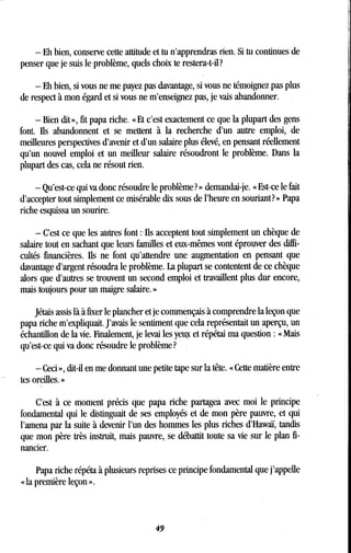 - Eh bien, conserve cette attitude et tu n'apprendras rien . Si tu continues de
penser que je suis le problème, quels choix te restera-t-il?
- Eh bien, si vous ne me payez pas davantage, si vous ne témoignez pas plus
de respect à mon égard et si vous ne m'enseignez pas, je vais abandonner .
- Bien dit », fit papa riche . « Et c'est exactement ce que la plupart des gens
font. Ils abandonnent et se mettent à la recherche d'un autre emploi, de
meilleures perspectives d'avenir et d'un salaire plus élevé, en pensant réellement
qu'un nouvel emploi et un meilleur salaire résoudront le problème. Dans la
plupart des cas, cela ne résout rien .
- Qu'est-ce qui va donc résoudre le problème? » demandai-je . « Est-ce le fait
d'accepter tout simplement ce misérable dix sous de l'heure en souriant? » Papa
riche esquissa un sourire.
- C'est ce que les autres font : Ils acceptent tout simplement un chèque de
salaire tout en sachant que leurs familles et eux-mêmes vont éprouver des diffi-
cultés financières. Ils ne font qu'attendre une augmentation en pensant que
davantage d'argent résoudra le problème. La plupart se contentent de ce chèque
alors que d'autres se trouvent un second emploi et travaillent plus dur encore,
mais toujours pour un maigre salaire. »
Jétais assis là à fixer le plancher et je commençais à comprendre la leçon que
papa riche m'expliquait. J'avais le sentiment que cela représentait un aperçu, un
échantillon de la vie . Finalement, je levai les yeux et répétai ma question : « Mais
qu'est-ce qui va donc résoudre le problème?
- Ceci », dit-il en me donnant une petite tape sur la tête . Cette madère entre
tes oreilles. »
C'est à ce moment précis que papa riche partagea avec moi le principe
fondamental qui le distinguait de ses employés et de mon père pauvre, et qui
l'amena par la suite à devenir l'un des hommes les plus riches d'Hawaï, tandis
que mon père très instruit, mais pauvre, se débattit toute sa vie sur le plan fi-
nancier.
Papa riche répéta à plusieurs reprises ce principe fondamental que j'appelle
« la première leçon » .
49
 