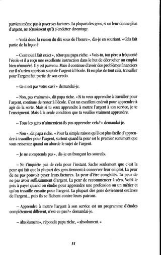 parvient même pas à payer ses factures . La plupart des gens, si on leur donne plus
d'argent, ne réussissent qu'à s'endetter davantage .
- Voilà donc la raison du dix sous de l'heure », dis-je en souriant . « Cela fait
partie de la leçon?
- C'est tout à fait exact », rétorqua papa riche . « Vois-tu, ton père a fréquenté
l'école et il a reçu une excellente instruction dans le but de décrocher un emploi
bien rémunéré. Il y est parvenu. Mais il continue d'avoir des problèmes financiers
car il n'a rien appris au sujet de l'argent à l'école . Et en plus de tout cela, travailler
pour l'argent fait partie de son credo .
- Ce n'est pas votre cas?» demandai-je .
- Non, pas vraiment », dit papa riche . « Si tu veux apprendre à travailler pour
l'argent, continue de rester à l'école . C'est un excellent endroit pour apprendre à
agir de la sorte. Mais si tu veux apprendre à mettre l'argent à ton service, je te
l'enseignerai . Mais à la seule condition que tu veuilles vraiment apprendre.
- Tous les gens n'aimeraient-ils pas apprendre cela? » demandai-je .
- Non », dit papa riche. « Pour la simple raison qu'il est plus facile d'appren-
dre à travailler pour l'argent, surtout quand la peur est le premier sentiment que
vous ressentez quand on aborde le sujet de l'argent .
- Je ne comprends pas », dis-je en fronçant les sourcils.
- Ne t'inquiète pas de cela pour l'instant . Sache seulement que c'est la
peur qui fait que la plupart dés gens tiennent à conserver leur emploi . La peur
de ne pas pouvoir payer leurs factures. La peur d'être congédiés: La peur de
ne pas avoir suffisamment d'argent . La peur de recommencer à zéro . Voilà le
prix à payer quand on étudie pour apprendre une profession ou un métier et
qu'on travaille ensuite pour l'argent. La plupart des gens deviennent esclaves
de l'argent. .. puis ils se fâchent contre leurs patrons .
- Apprendre à mettre l'argent à son service est un programme d'études
complètement différent, n'est-ce pas? » demandai-je .
- Absolument », répondit papa riche, « absolument . »
51
 