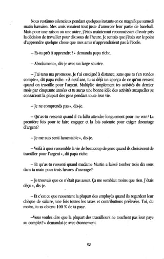 Nous restâmes silencieux pendant quelques instants en ce magnifique samedi
matin hawaïen. Mes amis venaient tout juste d'amorcer leur partie de baseball .
Mais pour une raison ou une autre, j'étais maintenant reconnaissant d'avoir pris
la décision de travailler pour dix sous de l'heure. Je sentais que j'étais sur le point
d'apprendre quelque chose que mes amis n'apprendraient pas à l'école.
- Es-tu prêt à apprendre? » demanda papa riche.
- Absolument », dis-je avec un large sourire .
- J'ai tenu ma promesse . Je t'ai enseigné à distance, sans que tu t'en rendes
compte », dit papa riche . « À neuf ans, tu as déjà un aperçu de ce qu'on ressent
quand on travaille pour l'argent. Multiplie simplement tes activités du dernier
mois par cinquante années et tu auras une bonne idée des activités auxquelles se
consacrent la plupart des gens pendant toute leur vie .
-je ne comprends pas », dis-je .
- Qu'as-tu ressenti quand il t'a fallu attendre longuement pour me voir? La
première fois pour te faire engager et la fois suivante pour exiger davantage
d'argent?
-je me suis senti lamentable », dis-je .
- Voilà à quoi ressemble la vie de beaucoup de gens quand ils choisissent de
travailler pour l'argent », dit papa riche .
- Et qu'as-tu ressenti quand madame Martin a laissé tomber trois dix sous
dans ta main pour trois heures d'ouvrage?
-je trouvais que ce n'était pas assez . Ça me semblait moins que rien . J'étais
déçu », dis-je.
- Et c'est ce que ressentent la plupart des employés quand ils regardent leur
chèque de salaire, une fois toutes les taxes et contributions prélevées . Toi, du
moins, tu as obtenu 100 % de ta paye .
Vous voulez dire que la plupart des travailleurs ne touchent pas leur paye
au complet? » demandai-je avec étonnement .
52
 