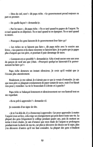 - Dieu du ciel, non ! » dit papa riche. « Le gouvernement prend toujours sa
part en premier.
- De quelle façon? » demandai-je.
- Par les taxes », dit papa riche. « Tu es taxé quand tu gagnes de l'argent. Tu
es taxé quand tu en dépenses . Tu es taxé quand tu en épargnes. Tu es taxé quand
tu meurs.
- Pourquoi les gens laissent-ils le gouvernement leur faire ça?
- Les riches ne se laissent pas faire », dit papa riche avec le sourire aux
lèvres. « Les pauvres et la classe moyenne se laissent faire . Je te parie que je gagne
plus d'argent que ton père, et pourtant il paie davantage de taxes .
- Comment est-ce possible? » demandai-je. Cela n'avait aucun sens aux yeux
du garçon de neuf ans que j'étais . « Pourquoi quelqu'un laisserait-il le gouver-
nement lui faire ça? »
Papa riche demeura un instant silencieux . Je crois qu'il voulait que je
l'écoute plus attentivement.
Finalement, je me calmai. Je n'aimais pas ce que je venais d'entendre . Je sais
que mon père se plaignait constamment de payer autant de taxes, mais il ne faisait
rien pour y remédier. La vie le bousculait-il à droite et à gauche?
Papa riche se balançait lentement et silencieusement sur son fauteuil tout en
me regardant.
« Es-tu prêt à apprendre? » demanda-t-il.
Je consentis d'un signe de tête .
«Je te l'ai déjà dit, il y a beaucoup à apprendre . Car pour apprendre à mettre
l'argent à ton service, cela exige un enseignement qui peut durer toute une vie . La
plupart des gens fréquentent le collège pendant quatre ans, puis ils mettent un
terme à leurs études. Je sais d'avance que mon étude de l'argent se prolongera
pendant toute la durée de ma vie, car plus je découvre de choses sur le sujet, plus
j'en découvre d'autres qu'il me faut connaître . La plupart des gens n'étudient
53
 