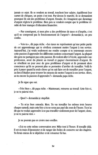 jamais ce sujet. Ils se rendent au travail, touchent leur salaire, équilibrent leur
carnet de chèques, un point c'est tout. Par-dessus le marché, ils se demandent
pourquoi ils ont des problèmes d'argent . Ensuite, ils s'imaginent que davantage
d'argent réglera le problème. Bien peu se rendent compte que le problème ré-
sulte de leur manque d'éducation financière .
- Par conséquent, si mon père a des problèmes de taxes et d'impôts, c'est
qu'il ne comprend pas le fonctionnement de l'argent?» demandai-je, un peu
confus.
- Vois-tu », dit papa riche . « Les taxes ne représentent qu'une petite partie
de cet apprentissage qui te révélera comment mettre l'argent à ton service .
Aujourd'hui, j'ai voulu seulement me rendre compte si tu entretenais encore
cette passion d'apprendre les différentes notions concernant l'argent . La plupart
des gens ne partagent pas cette passion . Ils veulent aller à l'école, apprendre une
profession, avoir du plaisir au travail et gagner énormément d'argent . Ils
se réveillent un jour avec de gros problèmes d'argent et ils prennent alors
conscience qu'ils ne peuvent plus se permettre d'arrêter de travailler . Voilà le
prix à payer quand la seule chose qu'on sait faire est de travailler pour l'argent,
au lieu d'étudier pour trouver les moyens de mettre l'argent à son service . Alors,
as-tu encore la passion d'apprendre? » demanda papa riche .
Je fis signe que oui.
« Très bien », dit papa riche . « Maintenant, retourne au travail . Cette fois-ci,
je ne te paierai rien .
- Quoi? » demandai-je stupéfait .
- Tu m'as bien entendu. lien. Tu vas travailler les mêmes trois heures
chaque samedi, mais cette fois-ci tu ne seras pas payé dix sous de l'heure. Tu m'as
dit que tu voulais apprendre à ne pas travailler seulement pour de l'argent ; donc,
je ne te paierai rien . »
Je ne pouvais pas en croire mes oreilles .
«J'ai eu cette même conversation avec Mike tout à l'heure . Il travaille déjà.
Il est en train d'épousseter et de ranger des boîtes de conserve sur des étagères.
Tu ferais mieux de te dépêcher et de retourner là-bas .
54
 