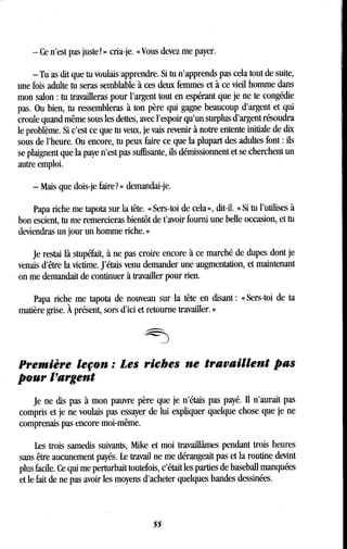 - Ce n'est pas juste ! » cria-je. « Vous devez me payer.
- Tu as dit que tu voulais apprendre . Si tu n'apprends pas cela tout de suite,
une fois adulte tu seras semblable à ces deux femmes et à ce vieil homme dans
mon salon : tu travailleras pour l'argent tout en espérant que je ne te congédie
pas. Ou bien, tu ressembleras à ton père qui gagne beaucoup d'argent et qui
croule quand même sous les dettes, avec l'espoir qu'un surplus d'argent résoudra
le problème. Si c'est ce que tu veux, je vais revenir à notre entente initiale de dix
sous de l'heure. Ou encore, tu peux faire ce que la plupart des adultes font : ils
se plaignent que la paye n'est,pas suffisante, ils démissionnent et se cherchent un
autre emploi.
- Mais que dois-je faire? » demandai-je.
Papa riche me tapota sur la tête . « Sers-toi de cela », dit-il. « Si tu l'utilises à
bon escient, tu me remercieras bientôt de t'avoir fourni une belle occasion, et tu
deviendras un jour un homme riche. »
Je restai là stupéfait, à ne pas croire encore à ce marché de dupes dont je
venais d'être la victime . J'étais venu demander une augmentation, et maintenant
on me demandait de continuer à travailler pour rien .
Papa riche me tapota de nouveau sur -la tête en disant : « Sers-toi de ta
matière grise. À présent, sors d'ici et retourne travailler. »
Première leçon : Les riches ne travaillent pas
pour l'argent
Je ne dis pas à mon pauvre père que je n'étais pas payé . II n'aurait pas
compris et je ne voulais pas essayer de lui expliquer quelque chose que je ne
comprenais pas encore moi-même .
Les trois samedis suivants, Mike et moi travaillâmes pendant trois heures
sans être aucunement payés . Le travail ne me dérangeait pas et la routine devint
plus facile. Ce qui me perturbait toutefois, c'était les parties de baseball manquées
et le fait de ne pas avoir les moyens d'acheter quelques bandes dessinées .
55
 