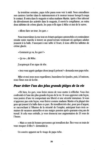 La troisième semaine, papa riche passa nous voir à midi . Nous entendîmes
son camion s'arrêter dans le stationnement et le moteur tousser lorsqu'il coupa
le contact. Il entra dans le magasin et salua madame Martin . Après s'être informé
du déroulement des activités dans le magasin, il ouvrit le congélateur, en retira
deux tablettes de crème glacée, les paya et fit signe à Mike et moi de le suivre.
« Allons faire un tour, les gars . »
Nous traversâmes la rue tout en évitant quelques automobiles et continuâmes
ensuite notre marche à travers un grand terrain verdoyant où quelques adultes
jouaient à la balle . S'assoyant à une table à l'écart, il nous offrit les tablettes de
crème glacée. .
« Comment ça va, les gars? »
- Ça va », dit Mike.
J'acquiesçai d'un signe de tête .
« Avez-vous appris quelque chose jusqu'à présent? » demanda mon papa riche .
Mike et moi nous nous regardâmes, haussâmes les épaules, puis, à l'unisson,
nous fîmes non de la tête .
Pour éviter l'un des plus grands pièges de la vie
« Eh bien, les gars, vous feriez mieux de vous mettre à réfléchir . Vous êtes
confrontés à l'une des plus grandes leçons de la vie . Si vous apprenez cette leçon,
vous jouirez d'une vie comportant une liberté et une sécurité immenses . Si vous
n'apprenez pas cette leçon, vous finirez comme madame Martin et la plupart des
gens qui jouent à la balle dans ce parc. Ils travaillent très dur, pour peu d'argent,
se raccrochant à l'illusion de la sécurité de l'emploi, anticipant leurs trois se-
maines de vacances annuelles et une maigre pension après quarante-cinq ans de
travail. Si cela vous emballe, je vous donnerai une augmentation de 25 sous de
l'heure.
- Mais ce sont de bonnes personnes qui travaillent dur. Êtes-vous en train de
vous moquer d'elles?» demandai-je .
Un sourire apparut sur le visage de papa riche .
56
 