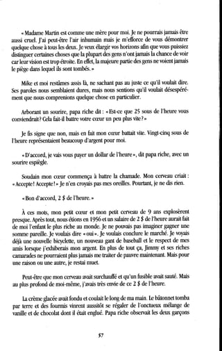 « Madame Martin est comme une mère pour moi . Je ne pourrais jamais être
aussi cruel. J'ai peut-être l'air inhumain mais je m'efforce de vous démontrer
quelque chose à tous les deux . Je veux élargir vos horizons afin que vous puissiez
distinguer certaines choses que la plupart des gens n'ont jamais la chance de voir
car leur vision est trop étroite . En effet, la majeure partie des gens ne voient jamais
le piège dans lequel ils sont tombés . »
Mike et moi restâmes assis là, ne sachant pas au juste ce qu'il voulait dire .
Ses paroles nous semblaient dures, mais nous sentions qu'il voulait désespéré-
ment que nous comprenions quelque chose en particulier.
Arborant un sourire, papa riche dit : «Est-ce que 25 sous de l'heure .vous
conviendrait? Cela fait-il battre votre coeur un peu plus vite?
Je fis signe que non, mais en fait mon coeur battait vite . Vingt-cinq sous de
l'heure représentaient beaucoup d'argent pour moi.
« D'accord, je vais vous payer un dollar de l'heure », dit papa riche, avec un
sourire espiègle .
Soudain mon coeur commença à battre la chamade . Mon cerveau criait
« Accepte! Accepte! » Je n'en croyais pas mes oreilles . Pourtant, je ne dis rien .
« Bon d'accord, 2 $ de l'heure . »
À ces mots, mon petit coeur et mon petit cerveau de 9 ans explosèrent
presque. Après tout, nous étions en 1956 et un salaire de 2 $ de l'heure aurait fait
de moi l'enfant le plus riche au monde . Je ne pouvais pas imaginer gagner une
somme pareille. Je voulais dire « oui » . Je voulais conclure le marché . Je voyais
déjà une nouvelle bicyclette, un nouveau gant de baseball et le respect de mes
amis lorsque j'exhiberais mon argent. En plus de tout ça, Jimmy et ses riches
camarades ne pourraient plus jamais me traiter de pauvre maintenant. Mais pour
une raison ou une autre, je restai muet .
Peut-être que mon cerveau avait surchauffé et qu'un fusible avait sauté . Mais
au plus profond de moi-même, j'avais très envie de ce 2 $ de l'heure .
La crème glacée avait fondu et coulait le long de ma main. Le bâtonnet tomba
par terre et des fourmis vinrent aussitôt se régaler de l'onctueux mélange de
vanille et de chocolat dont il était englué. Papa riche observait les deux garçons
57
 