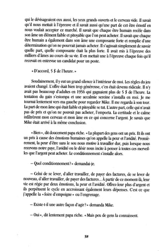 qui le dévisageaient eux aussi, les yeux grands ouverts et le cerveau vide . Il savait
qu'il nous mettait à l'épreuve et il savait aussi qu'une part de cet être émotif en
nous voulait accepter ce marché . Il savait que chaque être humain recèle dans
son âme un élément faible et pitoyable que l'on peut acheter . Il savait que chaque
être humain a également dans son âme une composante forte et remplie d'une
détermination qu'on ne pourrait jamais acheter . Il s'agissait simplement de savoir
quelle part, quelle composante était la plus forte . Il avait mis à l'épreuve des
milliers d'âmes au cours de sa vie . Il en mettait une à l'épreuve chaque fois qu'il
recevait en entrevue un candidat pour un poste .
« D'accord, 5 $ de l'heure. »
Soudainement, il y eut un grand silence à l'intérieur de moi . Les règles du jeu
avaient changé. L'offre était bien trop généreuse, c'en était devenu ridicule . Il n'y
avait pas beaucoup d'adultes en 1956 qui gagnaient plus de 5 $ de l'heure. La
tentation du gain s'estompa et une accalmie sereine s'installa en moi . Je me
tournai lentement vers ma gauche pour regarder Mike. Il me regarda à son tour.
La part de mon âme qui était faible et pitoyable se tut. L'autre part, celle qui n'avait
pas de prix et qu'on ne pouvait pas acheter, l'emporta . La certitude et le calme
infiltrèrent mon cerveau et mon âme en ce qui concerne l'argent . Je savais que
Mike était arrivé à la même conclusion.
« Bien », dit doucement papa riche. « La plupart des gens ont un prix. Et ils ont
un prix à cause des émotions humaines qu'on appelle la peur et l'avidité. Premiè-
rement, la peur d'être sans le sou nous motive à travailler dur, puis lorsque nous
recevons notre paye, l'avidité ou le désir nous incite à penser à toutes ces merveil-
les que l'argent peut acheter. Le conditionnement s'installe alors .
- Quel conditionnement? » demandai-je.
- Celui de se lever, d'aller travailler, de payer des factures, de se lever de
nouveau, d'aller travailler, de payer des factures ... À partir de ce moment-là, leur
vie est régie par deux émotions, la peur et l'avidité . Offrez-leur plus d'argent et
ils perpétuent le cycle en accroissant également leurs dépenses . C'est ce que
j'appelle la « foire d'empoigne » ou l'engrenage .
- Existe-t-il une autre façon d'agir? » demanda Mike .
- Oui », dit lentement papa riche . « Mais peu de gens la connaissent.
58
 
