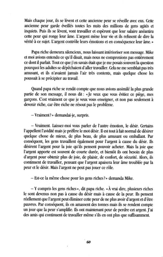 Mais chaque jour, ils se lèvent et cette ancienne peur se réveille avec eux. Cette
ancienne peur garde éveillés toutes les nuits des millions de gens agités et
inquiets . Puis ils se lèvent, vont travailler et espèrent que leur salaire anéantira
cette peur qui ronge leur âme. L'argent mène leur vie et ils refusent de dire la
vérité à ce sujet . L'argent contrôle leurs émotions et en conséquence leur âme . »
Papa riche demeura silencieux, nous laissant intérioriser son message . Mike
et moi avions entendu ce qu'il disait, mais nous ne comprenions pas entièrement
ce dont il parlait. Tout ce que j'en savais était que je me posais souvent la question
pourquoi les adultes se dépêchaient d'aller travailler . Cela ne me semblait pas très
amusant, et ils n'avaient jamais l'air très contents, mais quelque chose les
poussait à se précipiter au travail.
Quand papa riche se rendit compte que nous avions assimilé la plus grande
partie de son message, il nous dit : «Je veux que vous évitiez ce piège, mes
garçons. C'est vraiment ce que je veux vous enseigner, et non pas seulement à
devenir riche, car être riche ne résout pas le problème .
-Vraiment? » demandai-je, surpris .
- Vraiment . Laissez-moi vous parler de l'autre émotion, le désir . Certains
l'appellent l'avidité mais je préfère le mot désir . Il est tout à fait normal de désirer
quelque chose de mieux, de plus beau, de plus amusant ou emballant . Par
conséquent, les gens travaillent également pour l'argent à cause du désir . Ils
désirent l'argent pour la joie qu'ils pensent pouvoir acheter . Mais la joie que
l'argent apporte est souvent de courte durée, et bientôt ils ont besoin de plus
d'argent pour obtenir plus de joie, de plaisir, de confort, de sécurité . Alors, ils
continuent de travailler, pensant que l'argent apaisera leur âme troublée par la
peur et le désir . Mais l'argent ne peut pas jouer ce rôle .
- Est-ce la même chose pour les gens riches? » demanda Mike .
- Y compris les gens riches », dit papa riche. « À vrai dire, plusieurs riches
le sont devenus non pas à cause du désir mais à cause de la peur. Ils pensent
réellement que l'argent peut éliminer cette peur de ne plus avoir d'argent et d'être
pauvres. Par conséquent, ils en amassent des tonnes mais ils se rendent compte
un jour que la peur s'amplifie . Ils ont maintenant peur de perdre cet argent. J'ai
des amis qui continuent de travailler même s'ils en ont plus que suffisamment .
60
 
