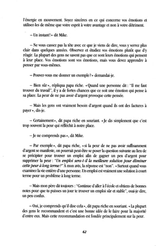 l'énergie en mouvement . Soyez sincères en ce qui concerne vos émotions et
utilisez-les de même que votre esprit à votre avantage et non à votre détriment .
- Un instant! » dit Mike.
- Ne vous cassez pas la tête avec ce que je viens de dire, vous y verrez plus
clair dans quelques années. Observez et étudiez vos émotions plutôt que d'y
réagir. La plupart des gens ne savent pas que ce sont leurs émotions qui pensent
à leur place. Vos émotions sont vos émotions, mais vous devez apprendre à
penser par vous-mêmes .
- Pouvez-vous me donner un exemple? » demandai-je .
- Bien sûr », répliqua papa riche. « Quand une personne dit : "Il me faut
trouver du travail", il y a de fortes chances que ce soit une émotion qui pense à
sa place. La peur de ne pas avoir d'argent provoque cette pensée .
- Mais les gens ont vraiment besoin d'argent quand ils ont des factures à
payer », dis-je.
- Certainement », dit papa riche en souriant . «Je dis simplement que c'est
trop souvent la peur qui réfléchit à notre place .
-je ne comprends pas », dit Mike.
- Par exemple », dit papa riche, « si la peur de ne pas avoir suffisamment
d'argent se manifeste, on pourrait peut-être se poser la question suivante au lieu de
se précipiter pour trouver un emploi afin de gagner un peu d'argent pour
supprimer la peur : "Un emploi sera-t-il la meilleure solution pour éliminer
cette peur à long terme?" À mon avis, la réponse est "non" . « Surtout quand vous
examinez la vie entière d'une personne . Un emploi est vraiment une solution à court
terme pour un problème à long terme.
- Mais mon père dit toujours : "Continue d'aller à l'école et obtiens de bonnes
notes pour que tu puisses un jour te trouver un emploi sûr et stable", osai-je dire,
un peu confus.
- Oui, je comprends qu'il dise cela », dit papa riche en souriant . « La plupart
des gens le recommandent et c'est une bonne idée de le faire pour la majorité
d'entre eux . Mais cette recommandation est fondée principalement sur la peur.
62
 