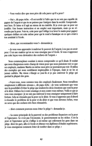 - Vous voulez dire que mon père dit cela parce qu'il a peur?
- Oui », dit papa riche. « Il est terrifié à l'idée que tu ne sois pas capable de
gagner de l'argent et que tu ne puisses pas t'intégrer dans la société . Comprends-
moi bien. Il t'aime et il agit au mieux de tes intérêts . Et je crois que sa peur est
justifiée. Une bonne instruction et un emploi sont importants, mais ça ne ré-
soudra pas la peur . Vois-tu, cette peur qui l'oblige à se lever le matin pour gagner
quelques dollars est cette même peur qui le rend si fanatique en ce qui a trait à
ton assiduité à l'école .
-Alors, que recommandez-vous?» demandai-je.
-je veux vous apprendre à maîtriser le pouvoir de l'argent, à ne pas en avoir
peur. C'est une matière qu'on ne vous enseigne pas à l'école . Si vous n'apprenez
pas cette leçon vous deviendrez des esclaves de l'argent . »
Nous commençâmes soudain à mieux comprendre ce qu'il disait. II voulait
que nous élargissions notre champ de vision pour que nous puissions voir ce que
ses employés, madame Martin ou même mon père ne pouvaient pas voir . II utilisa
des exemples qui nous semblaient impitoyables à l'époque, mais je ne les ai
jamais oubliés. Ma vision s'élargit ce jour-là et je pus entrevoir le piège qui
guettait la plupart des gens.
«Voyez-vous, nous sommes tous des employés finalement . Nous travaillons
simplement à différents niveaux », dit papa riche . «Je veux seulement que vous
ayez la possibilité d'éviter le piège que tendent les deux émotions que sont la peur
et le désir. Utilisez-les à votre avantage et non contre vous-mêmes . Voilà ce que je
veux vous enseigner. Je ne suis pas intéressé à vous enseigner uniquement à faire
fortune. Cela ne résoudra pas la peur ou le désir . Si vous n'apprenez pas d'abord
à résoudre le problème de la peur et du désir et que vous devenez riches, vous
ne serez que des esclaves très bien rémunérés .
-Alors comment pouvons-nous éviter le piège? » demandai-je .
- La cause principale de la pauvreté ou des problèmes financiers est la peur
et l'ignorance. Ce n'est pas l'économie, le gouvernement ou les riches . C'est la
peur et l'ignorance qu'on s'inflige à soi-même qui enferment les gens dans un
piège. Alors les gars, allez à l'école et obtenez vos diplômes d'études supérieures .
Je vous enseignerai comment éviter de tomber dans ce piège . »
63
 