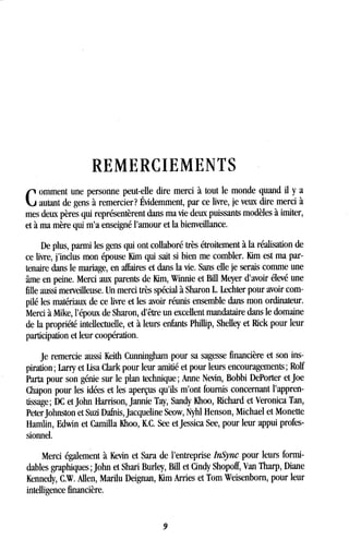 REMERCIEMENTS
C
omment une personne peut-elle dire merci à tout le monde quand il y a
autant de gens à remercier? Évidemment, par ce livre, je veux dire merci à
mes deux pères qui représentèrent dans ma vie deux puissants modèles à imiter,
et à ma mère qui m'a enseigné l'amour et la bienveillance.
De plus, parmi les gens qui ont collaboré très étroitement à la réalisation de
ce livre, j'inclus mon épouse Kim qui sait si bien me combler . Kim est ma par-
tenaire dans le mariage, en affaires et dans la vie . Sans elle je serais comme une
âme en peine. Merci aux parents de Kim, Winnie et Bill Meyer d'avoir élevé une
fille aussi merveilleuse . Un merci très spécial à Sharon L. Lechter pour avoir com-
pilé les matériaux de ce livre et les avoir réunis ensemble dans mon ordinateur .
Merci à Mike, l'époux de Sharon, d'être un excellent mandataire dans le domaine
de la propriété intellectuelle, et à leurs enfants Phillip, Shelley et Rick pour leur
participation et leur coopération .
Je remercie aussi Keith Cunningham pour sa sagesse financière et son ins-
piration ; Larry et Usa Clark pour leur amitié et pour leurs encouragements ; Rolf
Parta pour son génie sur le plan technique ; Anne Nevin, Bobbi DePorter et Joe
Chapon pour les idées et les aperçus qu'ils m'ont fournis concernant l'appren-
tissage ; DC et John Harrison, Jannie Tay, Sandy Khoo, Richard et Veronica Tan,
Peter Johnston et Suzi Dafnis, Jacqueline Seow, Nyhl Henson, Michael et Monette
Hamlin, Edwin et Camilla Khoo, IC . See et Jessica See, pour leur appui profes-
sionnel.
Merci également à Kevin et Sara de l'entreprise InSync pour leurs formi-
dables graphiques ; John et Shari Burley, Bill et Cindy Shopoff, Van Tharp, Diane
Kennedy, C.W. Allen, Marilu Deignan, Mm Arries et Tom Weisenborn, pour leur
intelligence financière .
9
 