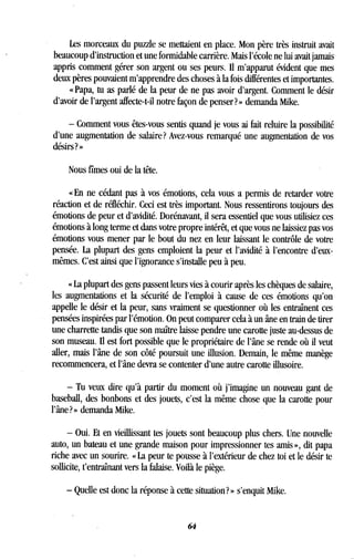 Les morceaux du puzzle se mettaient en place . Mon père très instruit avait
beaucoup d'instruction et une formidable carrière . Mais l'école ne lui avait jamais
appris comment gérer son argent ou ses peurs . Il m'apparut évident que mes
deux pères pouvaient m'apprendre des choses à la fois différentes et importantes .
« Papa, tu as parlé de la peur de ne pas avoir d'argent . Comment le désir
d'avoir de l'argent affecte-t-il notre façon de penser? » demanda Mike .
- Comment vous êtes-vous sentis quand je vous ai fait reluire la possibilité
d'une augmentation de salaire? Avez-vous remarqué une augmentation de vos
désirs ? »
Nous fîmes oui de la tête .
« En ne cédant pas à vos émotions, cela vous a permis de retarder votre
réaction et de réfléchir. Ceci est très important . Nous ressentirons toujours des
émotions de peur et d'avidité. Dorénavant, il sera essentiel que vous utilisiez ces
émotions à long terme et dans votre propre intérêt, et que vous ne laissiez pas vos
émotions vous mener par le bout du nez en leur laissant le contrôle de votre
pensée. La plupart des gens emploient la peur et l'avidité à l'encontre d'eux-
mêmes. C'est ainsi que l'ignorance s'installe peu à peu .
« La plupart des gens passent leurs vies à courir après les chèques de salaire,
les augmentations et la sécurité de l'emploi à cause de ces émotions qu'on
appelle le désir et la peur, sans vraiment se questionner où les entraînent ces
pensées inspirées par l'émotion . On peut comparer cela à un âne en train de tirer
une charrette tandis que son maître laisse pendre une carotte juste au-dessus de
son museau. Il est fort possible que le propriétaire de l'âne se rende où il veut
aller, mais l'âne de son côté poursuit une illusion . Demain, le même manège
recommencera, et l'âne devra se contenter d'une autre carotte illusoire .
- Tu veux dire qu'à partir du moment où j'imagine un nouveau gant de
baseball, des bonbons et des jouets, c'est la même chose que la carotte pour
l'âne? » demanda Mike .
- Oui. Et en vieillissant tes jouets sont beaucoup plus chers . Une nouvelle
auto, un bateau et une grande maison pour impressionner tes amis », dit papa
riche avec un sourire. « La peur te pousse à l'extérieur de chez toi et le désir te
sollicite, t'entraînant vers la falaise. Voilà le piège .
- Quelle est donc la réponse à cette situation? » s'enquit Mike.
64
 