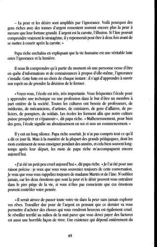 - La peur et les désirs sont amplifiés par l'ignorance . Voilà pourquoi des
gens riches avec des tonnes d'argent ressentent souvent encore plus la peur à
mesure que leur fortune grandit . L'argent est la carotte, l'illusion . Si l'âne pouvait
comprendre vraiment le stratagème, il y repenserait peut-être à deux fois avant de
se mettre à courir après la carotte . »
Papa riche enchaîna en expliquant que la vie humaine est une véritable lutte
entre l'ignorance et la lumière .
Il nous fit comprendre qu'à partir du moment où une personne cesse d'être
en quête d'informations et de connaissances à propos d'elle-même, l'ignorance
s'installe. Cette lutte est un choix de chaque instant : il s'agit d'apprendre à ouvrir
son esprit ou de prendre la décision de le fermer.
« Voyez-vous, l'école est très, très importante . Vous fréquentez l'école pour
y apprendre une technique ou une profession dans le but d'être un membre à
part entière de la société. Toutes les cultures ont besoin de professeurs, de
médecins, de mécaniciens, d'artistes, de cuisiniers, de gens d'affaires, de po-
liciers, de pompiers, de soldats. Les écoles les forment afin que notre culture
puisse prospérer et s'épanouir », dit papa riche . « Malheureusement, pour bien
des gens, l'école signifie un aboutissement en soi et non un commencement. »
Il y eut un long silence . Papa riche souriait . Je n'ai pas compris tout ce qu'il
a dit ce jour-là. Mais à la manière de la plupart des grands pédagogues, dont les
mots continuent de nous enseigner pendant des années, et cela bien souvent long-
temps après leur départ, les mots de papa riche m'accompagnent encore
aujourd'hui.
«J'ai été un petit peu cruel aujourd'hui », dit papa riche. «Je l'ai été pour une
raison précise : je veux que vous vous souveniez toujours de cette conversation.
Je veux que vous vous rappeliez toujours de madame Martin et de l'âne . N'oubliez
jamais, car les deux émotions que sont la peur et le désir peuvent vous entraîner
dans le pire piège de la vie, si vous n'êtes pas conscients que ces émotions
peuvent contrôler votre pensée .
« Il serait atroce de passer toute votre vie dans la peur sans jamais explorer
vos rêves. Travailler dur pour de l'argent en pensant que ce dernier va vous
permettre d'acheter des choses qui vous rendront heureux est également cruel .
Se réveiller terrifié au milieu de la nuit parce que vous devez payer des factures
est aussi une horrible façon de vivre . Une existence qui dépend entièrement du
65
 