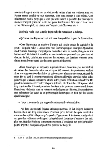 montant d'argent inscrit sur un chèque de salaire n'est pas vraiment une vie.
Penser qu'un emploi va vous sécuriser, c'est vous mentir à vous-même . C'est
inhumain et c'est le piège que je veux que vous évitiez, si possible . J'ai vu de quelle
manière l'argent gouverne la vie des gens. Gardez-vous bien que cela ne vous
arrive. S'il vous plaît, ne laissez pas l'argent contrôler votre vie . »
Une balle roula sous la table . Papa riche la ramassa et la relança .
« Qu'est-ce que l'ignorance a à voir avec la cupidité et la peur? » demandai-je .
«C'est l'ignorance en matière d'argent qui suscite autant la cupidité et la
peur », dit papa riche . « Laissez-moi vous fournir quelques exemples . Quand un
médecin veut davantage d'argent pour mieux faire vivre sa famille, il augmente ses
honoraires3. Ce faisant, il rend les services médicaux plus onéreux pour tous et
chacun. En fait, cela heurte avant tout les pauvres ; ces derniers jouissent donc
d'une moins bonne santé que les gens qui ont de l'argent .
« Étant donné que les médecins augmentent leurs honoraires, les avocats font
de même. Les honoraires des avocats ayant été majorés, les professeurs veulent
alors une augmentation de salaire, ce qui concourt à hausser nos taxes, et ainsi de
suite. Tôt ou tard, il se creusera un fossé tellement effroyable entre les riches et les
pauvres que le chaos s'installera, et une autre grande civilisation s'effondrera . De
grandes civilisations s'écroulèrent quand le fossé entre les riches et les pauvres fut
trop considérable. L'Amérique est sur la même voie, prouvant encore une fois que
l'histoire se répète car nous ne retenons pas les leçons de l'histoire . Nous ne faisons
que mémoriser les dates et les personnages historiques, et non pas les leçons
qu'elle enseigne .
- Les prix ne sont-ils pas supposés augmenter? » demandai-je .
- Pas dans une société éclairée et bien gouvernée . En fait, les prix devraient
baisser. Bien sûr, trop souvent cela n'est vrai qu'en théorie . Les prix montent à
cause de la cupidité et la peur qu'engendre l'ignorance . Si les écoles enseignaient
aux gens les rudiments de l'argent, cela générerait davantage d'argent et des prix
plus bas. Mais les écoles se contentent seulement d'enseigner aux gens à travailler
pour l'argent et non pas à exploiter le pouvoir de l'argent.
3.
	
N. du T. : Aux États-Unis, les gens doivent débourser pour se faire soigner .
66
 