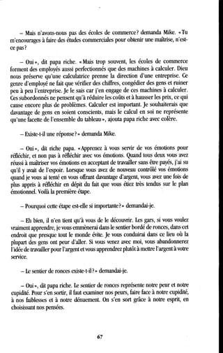 - Mais n'avons-nous pas des écoles de commerce? demanda Mike . « Tu
m'encourages à faire des études commerciales pour obtenir une maîtrise, n'est-
ce pas?
- Oui », dit papa riche . « Mais trop souvent, les écoles de commerce
forment des employés aussi perfectionnés que des machines à calculer . Dieu
nous préserve qu'une calculatrice prenne la direction d'une entreprise . Ce
genre d'employé ne fait que vérifier des chiffres, congédier des gens et ruiner
peu à peu l'entreprise . Je le sais car j'en engage de ces machines à calculer .
Ces subordonnés ne pensent qu'à réduire les coûts et à hausser les prix, ce qui
cause encore plus de problèmes . Calculer est important. Je souhaiterais que
davantage de gens en soient conscients, mais le calcul en soi ne représente
qu'une facette de l'ensemble du tableau », ajouta papa riche avec colère .
- Existe-t-il une réponse? » demanda Mike .
- Oui », dit riche papa. « Apprenez à vous servir de vos émotions pour
réfléchir, et non pas à réfléchir avec vos émotions . Quand tous deux vous avez
réussi à maîtriser vos émotions en acceptant de travailler sans être payés, j'ai su
qu'il y avait de l'espoir . Lorsque vous avez de nouveau contrôlé vos émotions
quand je vous ai tenté en vous offrant davantage d'argent, vous avez une fois de
plus appris à réfléchir en dépit du fait que vous étiez très tendus sur le plan
émotionnel. Voilà la première étape .
- Pourquoi cette étape est-elle si importante? » demandai-je .
- Eh bien, il n'en tient qu'à vous de le découvrir . Les gars, si vous voulez
vraiment apprendre, je vous emmènerai dans le sentier bordé de ronces, dans cet
endroit que presque tout le monde évite . Je vous conduirai dans ce lieu où la
plupart des gens ont peur d'aller. Si vous venez avec moi, vous abandonnerez
l'idée de travailler pour l'argent et vous apprendrez plutôt à mettre l'argent à votre
service.
- Le sentier de ronces existe-t-il?» demandai-je.
- Oui », dit papa riche. Le sentier de ronces représente notre peur et notre
cupidité. Pour s'en sortir, il faut examiner nos peurs, faire face à notre cupidité,
à nos faiblesses et à notre dénuement. On s'en sort grâce à notre esprit, en
choisissant nos pensées .
67
 