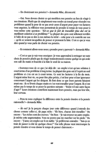 - En choisissant nos pensées? » demanda Mike, déconcerté .
- Oui. Nous devons choisir ce qui meublera nos pensées au lieu de réagir à
nos émotions. Plutôt que de simplement vous rendre au travail pour résoudre vos
problèmes quand la peur de ne pas avoir assez d'argent pour payer vos factures
vous angoisse, la réfléxion vous permettrait de prendre le temps de vous poser à
vous-même cette question : "Est-ce que le fait de travailler plus dur est la
meilleure solution à ce problème?" La plupart des gens sont tellement terrifiés
à l'idée de ne pas se dire à eux-mêmes la vérité - cette peur a le contrôle sur eux
- qu'ils se sentent incapables de penser et prennent la fuite . C'est ce que je veux
dire quand je vous parle de choisir vos pensées .
- Et comment allons-nous nous y prendre pour y parvenir? » demanda Mike .
- C'est ce que je vais vous enseigner . Je vous apprendrai à envisager un vaste
choix de pensées plutôt que de réagir instinctivement comme quelqu'un qui avale
son café du matin et franchit à la hâte le seuil de sa maison .
« Souvenez-vous de ce que j'ai déjà dit : un emploi n'est qu'une solution à
court terme d'un problème à long terme . La plupart des gens ont à l'esprit un seul
problème et c'en est un à court terme . Ce sont les factures à la fin du mois.
L'argent mène leur vie, ou pour être plus précis, c'est leur peur et leur ignorance
concernant l'argent qui les dirigent. Ils font donc ce que leurs parents faisaient
avant eux : ils se lèvent chaque matin et s'en vont travailler pour l'argent . Ils n'ont
même pas le temps de se poser la question suivante : "Existe-t-il une autre façon
d'agir?" Leurs émotions contrôlent maintenant leurs pensées, mais pas leur tête,
leur cerveau .
- Peux-tu nous expliquer la différence entre la pensée émotive et la pensée
rationnelle?» demanda Mike .
- Ah oui ! Je la perçois chaque jour cette différence quand j'entends des
choses comme celles-ci, dit papa riche : "Eh bien, chacun doit travailler ." Ou
encore : "Les riches sont des escrocs." Ou bien : "Je vais trouver un autre emploi .
Je mérite cette augmentation . Vous ne pouvez pas me marcher sur les pieds ." Ou
encore : "J'aime cet emploi car il est stable ." Je préférerais entendre : "Suis-je en
train de passer à côté de quelque chose?" Une telle phrase vient interrompre la
pensée émotive et vous donne le temps de penser clairement . »
68
 