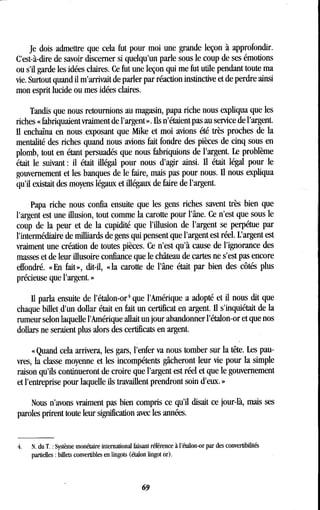 Je dois admettre que cela fut pour moi une grande leçon à approfondir .
C'est-à-dire de savoir discerner si quelqu'un parle sous le coup de ses émotions
ou s'il garde les idées claires. Ce fut une leçon qui me fut utile pendant toute ma
vie. Surtout quand il m'arrivait de parler par réaction instinctive et de perdre ainsi
mon esprit lucide ou mes idées claires.
Tandis que nous retournions au magasin, papa riche nous expliqua que les
riches « fabriquaient vraiment de l'argent » . Ils n'étaient pas au service de l'argent .
Il enchaîna en nous exposant que Mike et moi avions été très proches de la
mentalité des riches quand nous avions fait fondre des pièces de cinq sous en
plomb, tout en étant persuadés que nous fabriquions de l'argent . Le problème
était le suivant : il était illégal pour nous d'agir ainsi . Il était légal pour le
gouvernement et les banques de le faire, niais pas pour nous. Il nous expliqua
qu'il existait des moyens légaux et illégaux de faire de l'argent.
Papa riche nous confia ensuite que les gens riches savent très bien que
l'argent est une illusion, tout comme la carotte pour l'âne. Ce n'est que sous le
coup de la peur et de la cupidité que l'illusion de l'argent se perpétue par
l'intermédiaire de milliards de gens qui pensent que l'argent est réel . L'argent est
vraiment une création de toutes pièces . Ce n'est qu'à cause de l'ignorance des
masses et de leur illusoire confiance que le château de cartes ne s'est pas encore
effondré. «En fait», dit-il, «la carotte de l'âne était par bien des côtés plus
précieuse que l'argent . »
Il parla ensuite de l'étalon-or 4 que l'Amérique a adopté et il nous dit que
chaque billet d'un dollar était en fait un certificat en argent. Il s'inquiétait de la
rumeur selon laquelle l'Amérique allait un jour abandonner l'étalon-or et que nos
dollars ne seraient plus alors des certificats en argent.
« Quand cela arrivera, les gars, l'enfer va nous tomber sur la tête . Les pau-
vres, la classe moyenne et les incompétents gâcheront leur vie pour la simple
raison qu'ils continueront de croire que l'argent est réel et que le gouvernement
et l'entreprise pour laquelle ils travaillent prendront soin d'eux . »
Nous n'avons vraiment pas bien compris ce qu'il disait ce jour-là, mais ses
paroles prirent toute leur signification avec les années.
4.
	
N. du T. : Système monétaire international faisant référence à l'étalon-or par des convertibilités
partielles : billets convertibles en lingots (étalon lingot or) .
69
 