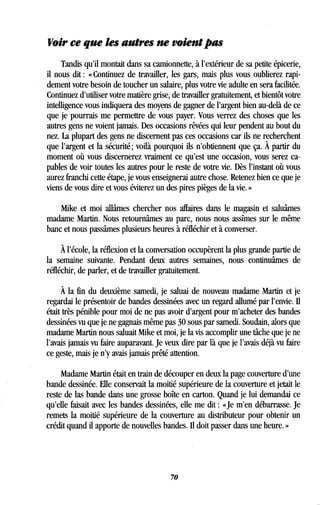 Voir ce que les autres ne voient pas
Tandis qu'il montait dans sa camionnette, à l'extérieur de sa petite épicerie,
il nous dit : « Continuez de travailler, les gars, mais plus vous oublierez rapi-
dement votre besoin de toucher un salaire, plus votre vie adulte en sera facilitée .
Continuez d'utiliser votre matière grise, de travailler gratuitement, et bientôt votre
intelligence vous indiquera des moyens de gagner de l'argent bien au-delà de ce
que je pourrais me permettre de vous payer . Vous verrez des choses que les
autres gens ne voient jamais . Des occasions rêvées qui leur pendent au bout du
nez. La plupart des gens ne discernent pas ces occasions car ils ne recherchent
que l'argent et la sécurité ; voilà pourquoi ils n'obtiennent que ça. À partir du
moment où vous discernerez vraiment ce qu'est une occasion, vous serez ca-
pables de voir toutes les autres pour le reste de votre vie . Dès l'instant où vous
aurez franchi cette étape, je vous enseignerai autre chose. Retenez bien ce que je
viens de vous dire et vous éviterez un des pires pièges de la vie . »
Mike et moi allâmes chercher nos affaires dans le magasin et saluâmes
madame Martin. Nous retournâmes au parc, nous nous assîmes sur le même
banc et nous passâmes plusieurs heures à réfléchir et à converser .
À l'école, la réflexion et la conversation occupèrent la plus grande partie de
la semaine suivante. Pendant deux autres semaines, nous continuâmes de
réfléchir, de parler, et de travailler gratuitement .
À la fin du deuxième samedi, je saluai de nouveau madame Martin et je
regardai le présentoir de bandes dessinées avec un regard allumé par l'envie . Il
était très pénible pour moi de ne pas avoir d'argent pour m'acheter des bandes
dessinées vu que je ne gagnais même pas 30 sous par samedi. Soudain, alors que
madame Martin nous saluait Mike et moi, je la vis accomplir une tâche que je ne
l'avais jamais vu faire auparavant. Je veux dire par là que je l'avais déjà vu faire
ce geste, mais je n'y avais jamais prêté attention .
Madame Martin était en train de découper en deux la page couverture d'une
bande dessinée. Elle conservait la moitié supérieure de la couverture et jetait le
reste de las bande dans une grosse boîte en carton . Quand je lui demandai ce
qu'elle faisait avec les bandes dessinées, elle me dit : «Je m'en débarrasse . Je
remets la moitié supérieure de la couverture au distributeur pour obtenir un
crédit quand il apporte de nouvelles bandes. Il doit passer dans une heure . »
70
 