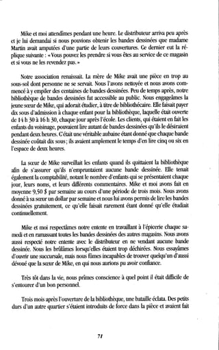 Mike et moi attendîmes pendant une heure . Le distributeur arriva peu après
et je lui demandai si nous pouvions obtenir les bandes dessinées que madame
Martin avait amputées d'une partie de leurs couvertures . Ce dernier eut la ré-
plique suivante : «Vous pouvez les prendre si vous êtes au service de ce magasin
et si vous ne les revendez pas . »
Notre association renaissait . La mère de Mike avait une pièce en trop au
sous-sol dont personne ne se servait. Nous l'avons nettoyée et nous avons com-
mencé à y empiler des centaines de bandes dessinées . Peu de temps après, notre
bibliothèque de bandes dessinées fut accessible au public . Nous engageâmes la
jeune soeur de Mike, qui adorait étudier, à titre de bibliothécaire . Elle faisait payer
dix sous d'admission à chaque enfant pour la bibliothèque, laquelle était ouverte
de 14 h 30 à 16 h 30, chaque jour après l'école . Les clients, qui étaient en fait les
enfants du voisinage, pouvaient lire autant de bandes dessinées qu'ils le désiraient
pendant deux heures. C'était une véritable aubaine étant donné que chaque bande
dessinée coûtait dix sous ; ils avaient amplement le temps d'en lire cinq ou six en
l'espace de deux heures .
La soeur de Mike surveillait les enfants quand ils quittaient la bibliothèque
afin de s'assurer qu'ils n'empruntaient aucune bande dessinée . Elle tenait
également la comptabilité, notant le nombre d'enfants qui se présentaient chaque
jour, leurs noms, et leurs différents commentaires . Mike et moi avons fait en
moyenne 9,50 $ par semaine au cours d'une période de trois mois . Nous avons
donné à sa soeur un dollar par semaine et nous lui avons permis de lire les bandes
dessinées gratuitement, ce qu'elle faisait rarement étant donné qu'elle étudiait
continuellement.
Mike et moi respectâmes notre entente en travaillant à l'épicerie chaque sa-
medi et en ramassant toutes les bandes dessinées des autres magasins . Nous avons
aussi respecté notre entente avec le distributeur en ne vendant aucune bande
dessinée. Nous les brûlâmes lorsqu'elles étaient trop déchirées . Nous essayâmes
d'ouvrir une succursale, mais nous fûmes incapables de trouver quelqu'un d'aussi
dévoué que la soeur de Mike, en qui nous aurions pu avoir confiance .
Très tôt dans la vie, nous prîmes conscience à quel point il était difficile de
s'entourer d'un bon personnel.
Trois mois après l'ouverture de la bibliothèque, une bataille éclata. Des petits
durs d'un autre quartier s'étaient introduits de force dans la pièce et avaient fait
71
 