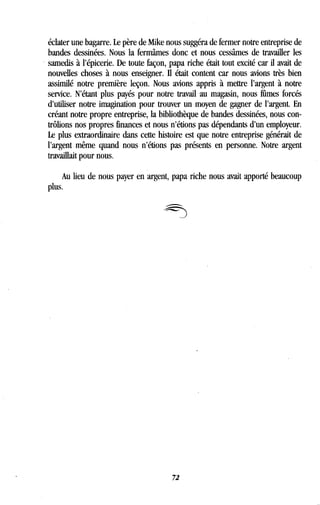 éclater une bagarre. Le père de Mike nous suggéra de fermer notre entreprise de
bandes dessinées . Nous la fermâmes donc et nous cessâmes de travailler les
samedis à l'épicerie. De toute façon, papa riche était tout excité car il avait de
nouvelles choses à nous enseigner. Il était content car nous avions très bien
assimilé notre première leçon . Nous avions appris à mettre l'argent à notre
service. N'étant plus payés pour notre travail au magasin, nous fûmes forcés
d'utiliser notre imagination pour trouver un moyen de gagner de l'argent . En
créant notre propre entreprise, la bibliothèque de bandes dessinées, nous con-
trôlions nos propres finances et nous n'étions pas dépendants d'un employeur.
Le plus extraordinaire dans cette histoire est que notre entreprise générait de
l'argent même quand nous n'étions pas présents en personne . Notre argent
travaillait pour nous .
Au lieu de nous payer en argent, papa riche nous avait apporté beaucoup
plus.
72
 
