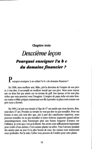 Chapitre trois
Deuxième leçon
Pourquoi enseigner l'a b e
du domaine financier ?
Pourquoi enseigner à un enfant l'a b c du domaine financier?
En 1990, mon meilleur ami, Mike, prit la direction de l'empire de son père
et, à vrai dire, il accomplit un meilleur travail que son père . Nous nous voyons
une ou deux fois par année sur un terrain de golf. Son épouse et lui sont plus
riches que vous pourriez vous l'imaginer. L'empire de papa riche est entre bon-
nes mains et Mike prépare maintenant son fils à prendre sa place tout comme son
père nous a formés.
En 1994, j'ai pris ma retraite à l'âge de 47 ans tandis que mon épouse, Kim,
avait alors 37 ans. Prendre sa retraite ne veut pas dire ne pas travailler. Pour ma
femme et moi cela veut dire que, mis à part des cataclysmes imprévus, nous
pouvons travailler ou ne pas travailler et notre richesse augmente quand même
automatiquement, nous fournissant ainsi une bonne longueur d'avance sur
l'inflation. Je crois que c'est ça la liberté. Nos avoirs sont suffisamment importants
pour croître d'eux-mêmes . C'est comme planter un arbre . Vous l'arrosez pendant
des années puis un jour il n'a plus besoin de vous . Ses racines sont maintenant
assez profondes. Par la suite, l'arbre vous procure de l'ombre pour votre plaisir .
75
 
