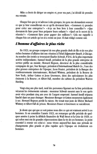 Mike a choisi de diriger un empire et, pour ma part, j'ai décidé de prendre
ma retraite.
Chaque fois que je m'adresse à des groupes, les gens me demandent souvent
ce que je leur conseillerais ou ce qu'ils devraient faire. « Comment s'y prendre
pour créer une entreprise?» «Ai-je un bon livre à leur conseiller?» «Que
devraient-ils faire pour bien préparer leurs enfants? » « Quel est le secret de la
réussite?» «Comment faire pour gagner des millions?» Cela me rappelle à
chaque fois cet article qu'on m'a remis un jour . Il était rédigé comme suit.
L'homme d'affaires le plus riche
En 1923, un groupe composé de nos plus grands chefs de file et de nos plus
riches hommes d'affaires tint une réunion à l'hôtel EdgewaterBeach, à Chicago.
Au nombre des invités se trouvaient Charles Schwab, P .D.G. de la plus importante
aciérie indépendante ; Samuel Insull, président de la plus grande entreprise de
service public au monde ; Howard Hopson, directeur de la plus considérable
compagnie de gaz ; Ivar Kreuger, président d'InternationalMatch Co., l'une des
plus grosses entreprises de l'époque ; Leon Frazier, président de la Banque des
remboursements internationaux ; Richard Whitney, président de la Bourse de
New York ; Arthur Cotton et Jesse Livermore, deux des spéculateurs les plus
éminents à la Bourse ; et Albert Fall, membre du cabinet du président Warren
Harding.
Vingt-cinq ans plus tard, neuf des personnes figurant sur la liste précédente
vécurent les événements suivants : monsieur Schwab mourut sans le sou après
avoir vécu pendant cinq ans avec de l'argent emprunté. Samuel Insull trépassa
fauché dans un pays étranger . Messieurs Kreuger et Cotton moururent également
à sec. Howard Hopson perdit la raison. On venait tout juste de libérer Richard
Whitney et Albert Fall de prison . Messieurs Fraser et Livermore se suicidèrent.
Je doute que qui que ce soit puisse nous dire ce qui est vraiment arrivé à ces
hommes. Si on considère l'année 1923, on remarque qu'elle précède de quel-
ques années à peine la débâcle financière de Wall Street et la Crise de 1929, ce
qui selon moi eut de grandes répercussions dans la vie de ces hommes . Le point
essentiel à retenir est celui-ci : nous vivons aujourd'hui dans une période de
changements plus grands et plus rapides qu'à l'époque où évoluèrent ces
hommes.
76
 