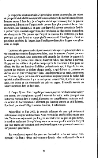 Je soupçonne qu'au cours des 25 prochaines années on connaîtra des vagues
de prospérité et des faillites comparables aux oscillations du marché auxquelles ces
hommes eurent à faire face . Je m'inquiète du fait que beaucoup trop de gens se
concentrent à l'excès sur l'argent plutôt que sur leur plus grande richesse : leur
instruction, leur éducation . Si les gens sont disposés à adopter une attitude flexible,
à garder l'esprit ouvert et à apprendre, ils s'enrichiront de plus en plus tout au long
des changements. S'ils pensent que l'argent va résoudre les problèmes, j'ai bien
peur que ces gens feront un voyage plutôt mouvementé . L'intelligence résout les
problèmes et génère de l'argent. Sans l'intelligence financière, l'argent vous glisse
entre les doigts.
La plupart des gens n'arrivent pas à comprendre que ce qui compte dans la
vie ce n'est pas combien d'argent vous faites, mais les sommes d'argent que vous
parvenez à conserver . Nous avons tous déjà entendu des histoires de gagnants à
la loterie qui, de pauvres qu'ils étaient, devinrent riches, puis pauvres à nouveau .
ils gagnent des millions et quelque temps après ils reviennent à leur point de
départ. Ou bien ces histoires d'athlètes professionnels qui, à l'âge de 24 ans,
gagnent des millions de dollars chaque année, et qui doivent se contenter de
dormir sous un pont vers l'âge de 34 ans. Dans le journal de ce matin, au moment
où j'écris ces lignes, j'ai lu un article concernant un jeune joueur de basket-ball
qui était multimillionnaire il y a un an à peine. Aujourd'hui, il prétend que ses
amis, son avocat et son comptable ont pris son argent . Il travailla ensuite au
salaire minimum dans un lave-auto .
il n'a que 29 ans. Il fut congédié par son employeur car il refusait de retirer
son anneau de championnat quand il essuyait les autos. Voilà pourquoi son
histoire se retrouva dans le journal. il conteste son congédiement, soutenant avoir
été victime de discrimination et affirmant que l'anneau est tout ce qu'il lui reste.
il prétend que si on l'oblige à enlever l'anneau, il s'effondrera.
Aujourd'hui en l'an 2000, je connais tellement de gens qui deviennent
millionnaires du jour au lendemain . Nous revivons les années folles encore une
fois. Tout en me réjouissant que les gens soient devenus de plus en plus riches,
je voudrais seulement dire qu'à long terme ce ne sont pas les sommes d'argent
que vous gagnez qui comptent, mais combien d'argent vous parvenez à conserver
sur plusieurs générations.
Par conséquent, quand des gens me demandent : « Par où dois-je com-
mencer? » Ou bien : «Dites-moi comment devenir riche rapidement? » ils sont
77
 