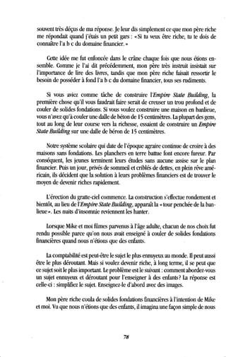 souvent très déçus de ma réponse. Je leur dis simplement ce que mon père riche
me répondait quand j'étais un petit gars : « Si tu veux être riche, tu te dois de
connaître l'a b c du domaine financier . »
Cette idée me fut enfoncée dans le crâne chaque fois que nous étions en-
semble. Comme je l'ai dit précédemment, mon père très instruit insistait sur
l'importance de lire des livres, tandis que mon père riche faisait ressortir le
besoin de posséder à fond l'a b c du domaine financier, tous ses rudiments .
Si vous aviez comme tâche de construire l'Empire State Building, la
première chose qu'il vous faudrait faire serait de creuser un trou profond et de
couler de solides fondations . Si vous voulez construire une maison en banlieue,
vous n'avez qu'à couler une dalle de béton de 15 centimètres . La plupart des gens,
tout au long de leur course vers la richesse, essaient de construire un Empire
State Building sur une dalle de béron de 15 centimètres.
Notre système scolaire qui date de l'époque agraire continue de croire à des
maisons sans fondations . Les planchers en terre battue font encore fureur . Par
conséquent, les jeunes terminent leurs études sans aucune assise sur le plan
financier. Puis un jour, privés de sommeil et criblés de dettes, en plein rêve amé-
ricain, ils décident que la solution à leurs problèmes financiers est de trouver le
moyen de devenir riches rapidement .
L'érection du gratte-ciel commence . La construction s'effectue rondement et
bientôt, au lieu de l'Empire State Building, apparaît la « tour penchée de la ban-
lieue ». Les nuits d'insomnie reviennent les hanter .
Lorsque Mike et moi fûmes parvenus à l'âge adulte, chacun de nos choix fut
rendu possible parce qu'on nous avait enseigné à couler de solides fondations
financières quand nous n'étions que des enfants .
La comptabilité est peut-être le sujet le plus ennuyeux au monde . II peut aussi
être le plus déroutant. Mais si voulez devenir riche, à long terme, il se peut que
ce sujet soit le plus important. Le problème est le suivant : comment abordez-vous
un sujet ennuyeux et déroutant pour l'enseigner à des enfants? La réponse est
celle-ci : simplifiez le sujet . Enseignez-le d'abord avec des images.
Mon père riche coula de solides fondations financières à l'intention de Mike
et moi. Vu que nous n'étions que des enfants, il imagina une façon simple de nous
78
 