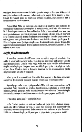 enseigner. Pendant des années il n'utilisa que des images et des mots . Mike et moi
comprîmes aisément les dessins rudimentaires, le jargon de la finance, le rou-
lement de l'argent, puis, au cours des années suivantes, papa riche se mit à
additionner des tas de nombres .
Aujourd'hui, Mike est parvenu à un stade où il maîtrise une méthode de
comptabilité beaucoup plus complexe et perfectionnée, car il lui a fallu en arriver
là. Il doit diriger un empire d'un milliard de dollars. Mes méthodes ne sont pas
aussi perfectionnées que les siennes car mon empire est plus petit, et pourtant
nous sommes issus des mêmes fondations toutes simples. Dans les pages qui vont
suivre, je vais vous présenter des dessins au trait similaires à ceux que le père de
Mike créa pour nous . Quoique simples, ces dessins aidèrent à guider deux petits
garçons vers l'accumulation de très grandes richesses, sur des fondations à la fois
solides et profondes.
Règle fondamentale
fi vous faut connaître la différence entre un actif et un passif, et acheter des
actifs. Si vous voulez devenir riche, voilà tout ce qu'il vous faut savoir . C'est la
règle fondamentale. C'est la seule règle . Cela peut vous sembler ridiculement
simple, mais la plupart des gens n'ont pas idée à quel point cette règle est judi-
cieuse. fis se débattent dans le domaine financier car ils ne connaissent pas la
différence entre un actif et un passif.
« Les gens riches acquièrent des actifs. Les pauvres et la classe moyenne
acquièrent des éléments de passif mais ils croient que ce sont des actifs. »
Quand papa riche nous expliqua cela à Mike et à moi, nous crûmes qu'il
plaisantait. Nous étions là, au seuil de l'adolescence, à attendre le secret de la
richesse, et voilà que papa riche nous fournissait cette réponse . C'était si simple
comme réponse que nous dûmes nous arrêter longtemps pour y réfléchir.
« Qu'est-ce qu'un actif? » demanda Mike .
- Ne t'en fais pas tout de suite avec cela », dit papa riche . « Laissez simple-
ment cette idée s'infiltrer en vous. Si vous êtes capables d'en comprendre la
simplicité, votre vie s'organisera d'elle-même et sera aisée sur le plan financier .
L'idée est vraiment simple ; voilà pourquoi la plupart des gens passent à côté .
79
 