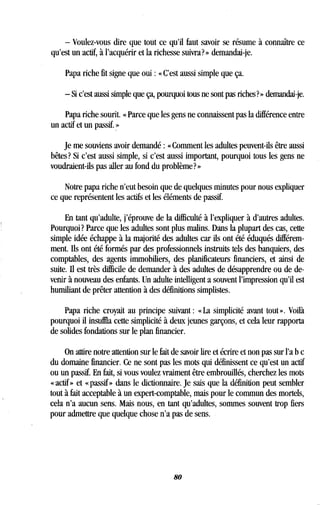 - Voulez-vous dire que tout ce qu'il faut savoir se résume à connaître ce
qu'est un actif, à l'acquérir et la richesse suivra? » demandai-je .
Papa riche fit signe que oui : « C'est aussi simple que ça.
- Si c'est aussi simple que ça, pourquoi tous ne sont pas riches? » demandai-je.
Papa riche sourit. « Parce que les gens ne connaissent pas la différence entre
un actif et un passif. »
Je me souviens avoir demandé : « Comment les adultes peuvent-ils être aussi
bêtes? Si c'est aussi simple, si c'est aussi important, pourquoi tous les gens ne
voudraient-ils pas aller au fond du problème? »
Notre papa riche n'eut besoin que de quelques minutes pour nous expliquer
ce que représentent les actifs et les éléments de passif.
En tant qu'adulte, j'éprouve de la difficulté à l'expliquer à d'autres adultes .
Pourquoi? Parce que les adultes sont plus malins . Dans la plupart des cas, cette
simple idée échappe à la majorité des adultes car ils ont été éduqués différem-
ment. Ils ont été formés par des professionnels instruits tels des banquiers, des
comptables, des agents immobiliers, des planificateurs financiers, et ainsi de
suite. Il est très difficile de demander à des adultes de désapprendre ou de de-
venir à nouveau des enfants . Un adulte intelligent a souvent l'impression qu'il est
humiliant de prêter attention à des définitions simplistes .
Papa riche croyait au principe suivant : « La simplicité avant tout ». Voilà
pourquoi il insuffla cette simplicité à deux jeunes garçons, et cela leur rapporta
de solides fondations sur le plan financier.
On attire notre attention sur le fait de savoir lire et écrire et non pas sur l'a b c
du domaine financier. Ce ne sont pas les mots qui définissent ce qu'est un actif
ou un passif. En fait, si vous voulez vraiment être embrouillés, cherchez les mots
« actif » et « passif » dans le dictionnaire . Je sais que la définition peut sembler
tout à fait acceptable à un expert-comptable, mais pour le commun des mortels,
cela n'a aucun sens. Mais nous, en tant qu'adultes, sommes souvent trop fiers
pour admettre que quelque chose n'a pas de sens .
80
 