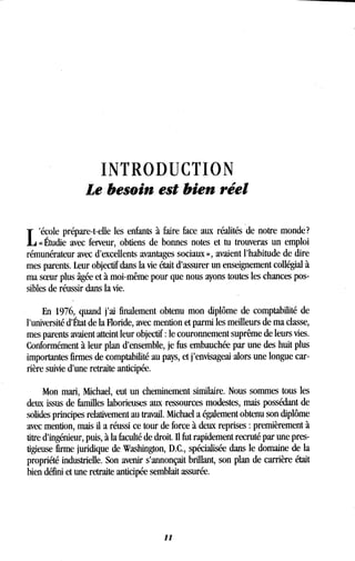 INTRODUCTION
Le besoin est bien réel
L
école prépare-t-elle les enfants à faire face aux réalités de notre monde ?
« Étudie avec ferveur, obtiens de bonnes notes et tu trouveras un emploi
rémunérateur avec d'excellents avantages sociaux », avaient l'habitude de dire
mes parents. Leur objectif dans la vie était d'assurer un enseignement collégial à
ma soeur plus âgée et à moi-même pour que nous ayons toutes les chances pos-
sibles de réussir dans la vie .
En 1976, quand j'ai finalement obtenu mon diplôme de comptabilité de
l'université d'État de la Floride, avec mention et parmi les meilleurs de ma classe,
mes parents avaient atteint leur objectif : le couronnement suprême de leurs vies .
Conformément à leur plan d'ensemble, je fus embauchée par une des huit plus
importantes firmes de comptabilité au pays, et j'envisageai alors une longue car-
rière suivie d'une retraite anticipée .
Mon mari, Michael, eut un cheminement similaire. Nous sommes tous les
deux issus de familles laborieuses aux ressources modestes, mais possédant de
solides principes relativement au travail . Michael a également obtenu son diplôme
avec mention, mais il a réussi ce tour de force à deux reprises : premièrement à
titre d'ingénieur, puis, à la faculté de droit . Il fut rapidement recruté par une pres-
tigieuse firme juridique de Washington, D.C., spécialisée dans le domaine de la
propriété industrielle. Son avenir s'annonçait brillant, son plan de carrière était
bien défini et une retraite anticipée semblait assurée .
11
 