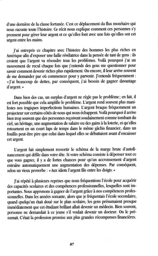 d'une dernière de la classe fortunée . C'est ce déplacement du flux monétaire qui
nous raconte toute l'histoire. Ce récit nous explique comment ces personnes s'y
prennent pour gérer leur argent et ce qu'elles font avec une fois qu'elles ont cet
argent entre les mains .
J'ai entrepris ce chapitre avec l'histoire des hommes les plus riches en
Amérique afin d'exposer une faille révélatrice dans la pensée de tant de gens : ils
croient que l'argent va résoudre tous les problèmes . Voilà pourquoi j'ai un
mouvement de recul chaque fois que j'entends des gens me questionner pour
savoir comment devenir riches plus rapidement . Ou encore, il leur arrive souvent
de me demander par où commencer pour y parvenir . J'entends fréquemment
«J'ai beaucoup de dettes, par conséquent, j'ai besoin de gagner davantage
d'argent. »
Dans bien des cas, un surplus d'argent ne règle pas le problème ; en fait, il
est fort possible que cela amplifie le problème . L'argent rend souvent plus mani-
festes nos tragiques imperfections humaines . L'argent braque fréquemment un
projecteur sur certains côtés de nous qui nous échappent . Voilà pourquoi il arrive
bien trop souvent que des personnes reçoivent soudainement comme tombant du
ciel, un héritage, une augmentation de salaire ou des gains à la loterie, et qu'elles
retournent en un court laps de temps dans le même gâchis financier, dans un
fouillis peut-être pire que celui dans lequel elles se débattaient avant d'encaisser
cet argent.
L'argent fait simplement ressortir le schéma de la marge brute d'autofi-
nancement qui défile dans votre tête . Si votre schéma consiste à dépenser tout ce
que vous gagnez, il y a de fortes chances pour qu'un accroissement d'argent
entraîne automatiquement une augmentation des dépenses . Par conséquent,
selon un vieux proverbe : « Aux idiots l'argent file entre les doigts .
J'ai répété à plusieurs reprises que nous fréquentions l'école pour acquérir
des capacités scolaires et des compétences professionnelles, lesquelles sont im-
portantes. Nous apprenons à gagner de l'argent grâce à nos compétences profes-
sionnelles. Dans les années soixante, alors que je fréquentais l'école secondaire,
quand quelqu'un était doué sur le plan scolaire, les gens présumaient presque
immédiatement que cet étudiant brillant allait devenir un médecin. Bien souvent,
personne ne demandait à ce jeune s'il voulait devenir un docteur . On le pré-
sumait. C'était la profession promise aux plus grandes récompenses financières .
87
 