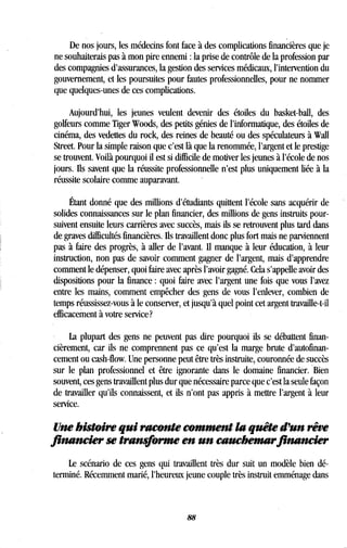 De nos jours, les médecins font face à des complications financières que je
ne souhaiterais pas à mon pire ennemi : la prise de contrôle de la profession par
des compagnies d'assurances, la gestion des services médicaux, l'intervention du
gouvernement, et les poursuites pour fautes professionnelles, pour ne nommer
que quelques-unes de ces complications .
Aujourd'hui, les jeunes veulent devenir des étoiles du basket-ball, des
golfeurs comme Tiger Woods, des petits génies de l'informatique, des étoiles de
cinéma, des vedettes du rock, des reines de beauté ou des spéculateurs à Wall
Street. Pour la simple raison que c'est là que la renommée, l'argent et le prestige
se trouvent. Voilà pourquoi il est si difficile de motiver les jeunes à l'école de nos
jours. Ils savent que la réussite professionnelle n'est plus uniquement liée à la
réussite scolaire comme auparavant.
Étant donné que des millions d'étudiants quittent l'école sans acquérir de
solides connaissances sur le plan financier, des millions de gens instruits pour-
suivent ensuite leurs carrières avec succès, mais ils se retrouvent plus tard dans
de graves difficultés financières . Ils travaillent donc plus fort mais ne parviennent
pas à faire des progrès, à aller de l'avant . Il manque à leur éducation, à leur
instruction, non pas de savoir comment gagner de l'argent, mais d'apprendre
comment le dépenser, quoi faire avec après l'avoir gagné . Cela s'appelle avoir des
dispositions pour la finance : quoi faire avec l'argent une fois que vous l'avez
entre les mains, comment empêcher des gens de vous l'enlever, combien de
temps réussissez-vous à le conserver, et jusqu'à quel point cet argent travaille-t-il
efficacement à votre service?
La plupart des gens ne peuvent pas dire pourquoi ils se débattent finan-
cièrement, car ils ne comprennent pas ce qu'est la marge brute d'autofinan-
cement ou cash-flow. Une personne peut être très instruite, couronnée de succès
sur le plan professionnel et être ignorante dans le domaine financier . Bien
souvent, ces gens travaillent plus dur que nécessaire parce que c'est la seule façon
de travailler qu'ils connaissent, et ils n'ont pas appris à mettre l'argent à leur
service.
Une histoire qui raconte comment la quête d'un rêve
financier se transforme en un cauchemarfinancier
Le scénario de ces gens qui travaillent très dur suit un modèle bien dé-
terminé. Récemment marié, l'heureux jeune couple très instruit emménage dans
88
 